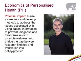 Economics of Personalised Health (PH) 
Potential impact: Raise awareness and develop methods to address the issues associated with using patient information to prevent, diagnose and treat disease or to promote wellness and bridge the gap between research findings and translation into policy/practice. 
23  