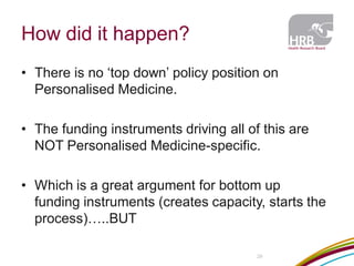 How did it happen? 
29 
•There is no ‘top down’ policy position on Personalised Medicine. 
•The funding instruments driving all of this are NOT Personalised Medicine-specific. 
•Which is a great argument for bottom up funding instruments (creates capacity, starts the process)…..BUT  
