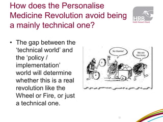 How does the Personalise Medicine Revolution avoid being a mainly technical one? 
•The gap between the ‘technical world’ and the ‘policy / implementation’ world will determine whether this is a real revolution like the Wheel or Fire, or just a technical one. 
32  