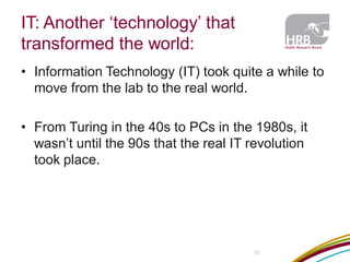 IT: Another ‘technology’ that transformed the world: 
33 
•Information Technology (IT) took quite a while to move from the lab to the real world. 
•From Turing in the 40s to PCs in the 1980s, it wasn’t until the 90s that the real IT revolution took place.  