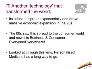 IT: Another ‘technology’ that transformed the world: 
34 
•Its adoption spread exponentially and drove massive economic expansion in the 90s. 
•The 00s saw this spread to the consumer world and now it is Business & Consumer: Everyone/Everywhere! 
•Looked at through this lens, Personalised Medicine has a long way to go…  