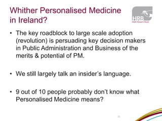 Whither Personalised Medicine in Ireland? 
35 
•The key roadblock to large scale adoption (revolution) is persuading key decision makers in Public Administration and Business of the merits & potential of PM. 
•We still largely talk an insider’s language. 
•9 out of 10 people probably don’t know what Personalised Medicine means?  