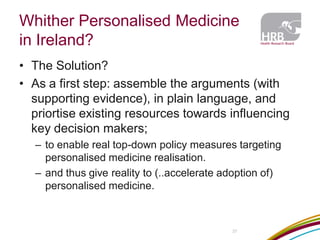 Whither Personalised Medicine in Ireland? 
37 
•The Solution? 
•As a first step: assemble the arguments (with supporting evidence), in plain language, and priortise existing resources towards influencing key decision makers; 
–to enable real top-down policy measures targeting personalised medicine realisation. 
–and thus give reality to (..accelerate adoption of) personalised medicine. 