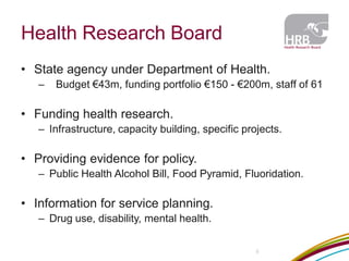 Health Research Board 
5 
•State agency under Department of Health. 
– Budget €43m, funding portfolio €150 - €200m, staff of 61 
•Funding health research. 
–Infrastructure, capacity building, specific projects. 
•Providing evidence for policy. 
–Public Health Alcohol Bill, Food Pyramid, Fluoridation. 
•Information for service planning. 
–Drug use, disability, mental health.  