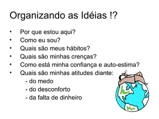 Organizando as Idéias !?
•   Por que estou aqui?
•   Como eu sou?
•   Quais são meus hábitos?
•   Quais são minhas crenças?
•   Como está minha confiança e auto-estima?
•   Quais são minhas atitudes diante:
     - do medo
     - do desconforto
     - da falta de dinheiro
 