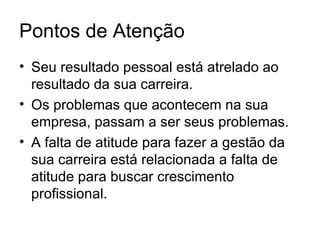 Pontos de Atenção
• Seu resultado pessoal está atrelado ao
  resultado da sua carreira.
• Os problemas que acontecem na sua
  empresa, passam a ser seus problemas.
• A falta de atitude para fazer a gestão da
  sua carreira está relacionada a falta de
  atitude para buscar crescimento
  profissional.
 