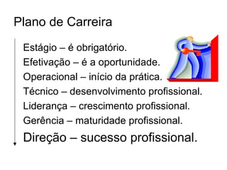 Plano de Carreira
 Estágio – é obrigatório.
 Efetivação – é a oportunidade.
 Operacional – início da prática.
 Técnico – desenvolvimento profissional.
 Liderança – crescimento profissional.
 Gerência – maturidade profissional.
 Direção – sucesso profissional.
 
