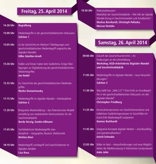 Begrüßung
Medienbegriffe in der geschichtsdidaktischen Diskussion
Sektion 1
Ist die Geschichte ein Medium? Überlegungen zum
geschichtsdidaktischen Medienbegriff angesichts des
digitalen Wandels
Hilke Günther-Arndt
Nullen und Einsen haben kein Gedächtnis. Einige Über-
legungen zur Digitalisierung des geschichtsdidaktischen
Medienbegriffes
Jan Hodel
Zur Geschichte des geschichtsdidaktischen Medienbe-
griffes
Marko Demantowsky
Medienbegriffe im digitalen Wandel – interdisziplinär
Sektion 2
Integrative Medienbildung – das Potenzial einer Modell-
vorstellung von mediatisierter Kommunikation für die
Geschichtsdidaktik
Bardo Herzig, Sandra Aßmann
Fachdidaktische Medienbegriffe inter-
disziplinär – Geographie, Deutsch, Mathematik
Bettina Alavi
Medienbegriff, Lernbegriff und Geschichtslernen im
digitalen Zeitalter
Lisa Rosa
Zukunft des Geschichtsunterrichts – An
forderungen an die Lehrerbildung
Workshop, KGD-Arbeitskreis Digitaler Wandel
und Geschichtsdidaktik
Medienbegriffe im digitalen Wandel – neue Herausfor-
derungen?
Sektion 3
Was heißt hier „Web 2.0“? Eine Kritik an Grundbegrif-
fen in der geschichtsdidaktischen Diskussion um den
„digitalen Wandel“
Christopher Friedburg
Konstruktionsprozesse von Geschichtsnarrativen und
kollektiven Gedächtnisprozessen im Social Web mit
Astrid Erlls Medienbegriff analysieren
Hannes Burkhardt
Integrative Konzepte digitaler Medien – anschlussfähig
und operationalisierbar?
Astrid Schwabe
Bilder im Netz – Herausforderungen und neue Möglich-
keiten der Mediennutzung in historischen Lernprozessen
Anke John
Freitag, 25. April 2014
14.30 Uhr
15:00 Uhr
15:05 Uhr
15:30 Uhr
15.55 Uhr
17:15 Uhr
17.20 Uhr
17:45 Uhr
18:10 Uhr
09:00 Uhr
11:05 Uhr
11:30 Uhr
11:25 Uhr
11:45 Uhr
12:05 Uhr
Podiumsdiskussion
Medialität der Geschichtsdidaktik – Wie hält der digitale
Wandel Einzug in Geschichtsmedien und Schulbücher?
Markus Bernhardt, Christoph Pallaske,
Marcus Ventzke
19:30 Uhr
Samstag, 26. April 2014
 