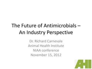 The Future of Antimicrobials –
   An Industry Perspective
        Dr. Richard Carnevale
       Animal Health Institute
          NIAA conference
         November 15, 2012
 