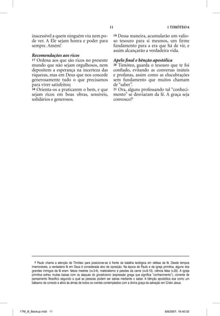11                                             1 TIMÓTEO 6

       inacessível a quem ninguém viu nem po-                           19Dessa maneira, acumularão um valio-
       de ver. A Ele sejam honra e poder para                           so tesouro para si mesmos, um ﬁrme
       sempre. Amém!                                                    fundamento para a era que há de vir, e
                                                                        assim alcançarão a verdadeira vida.
       Recomendações aos ricos
       17 Ordena aos que são ricos no presente                          Apelo ﬁnal e bênção apostólica
       mundo que não sejam orgulhosos, nem                              20 Timóteo, guarda o tesouro que te foi
       depositem a esperança na incerteza das                           conﬁado, evitando as conversas inúteis
       riquezas, mas em Deus que nos concede                            e profanas, assim como as elucubrações
       generosamente tudo o que precisamos                              sem fundamento que muitos chamam
       para viver satisfeitos;                                          de “saber”.
       18 Orienta-os a praticarem o bem, e que                          21 Ora, alguns professando tal “conheci-
       sejam ricos em boas obras, sensíveis,                            mento” se desviaram da fé. A graça seja
       solidários e generosos.                                          convosco!6




         6 Paulo chama a atenção de Timóteo para posicionar-se à frente da batalha teológica em defesa da fé. Desde tempos
       imemoráveis, a verdadeira fé em Deus é considerada alvo de oposição. Na época de Paulo e da igreja primitiva, alguns dos
       grandes inimigos da fé eram: falsos mestres (vv.3-4), materialismo e paixões da carne (vv.8-10), ciência falsa (v.20). A igreja
       primitiva sofreu muitas baixas com os ataques do gnosticismo (expressão grega que significa “conhecimento”), corrente de
       pensamento filosófico segundo a qual as pessoas podem ser salvas mediante o saber. A bênção apostólica soa como um
       bálsamo de consolo e alívio às almas de todos os crentes contemplados com a divina graça da salvação em Cristo Jesus.




1TM_B_Backup.indd 11                                                                                              8/8/2007, 16:40:32
 