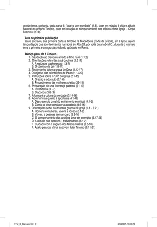 grande tema, portanto, desta carta é: “lutar o bom combate” (1.8), quer em relação à vida e atitude
       pastoral do próprio Timóteo, quer em relação ao comportamento dos efésios como Igreja – Corpo
       de Cristo (3.15).

         Data da primeira publicação
                                  ç
         Paulo escreveu sua primeira carta a Timóteo na Macedônia (norte da Grécia), em Filipos, algum
       tempo depois dos acontecimentos narrados em Atos 28, por volta do ano 64 d.C., durante o intervalo
       entre a primeira e a segunda prisão do apóstolo em Roma.

         Esboço geral de 1 Timóteo
            1. Saudação ao discípulo amado e filho na fé (1.1,2)
            2. Orientações referentes à sã doutrina (1.3-11)
               A. A natureza das heresias (1.3-7)
               B. O objetivo da Lei (1.8-11)
            3. Testemunho sobre a graça de Deus (1.12-17)
            4. O objetivo das orientações de Paulo (1.18-20)
            5. Instruções sobre o culto da Igreja (2.1-15)
               A. Oração e adoração (2.1-8)
               B. Procedimento das mulheres cristãs (2.9-15)
            6. Preparação de uma liderança pastoral (3.1-13)
               A. Presbíteros (3.1-7)
               B. Diáconos (3.8-13)
            7. A Igreja é a coluna da verdade (3.14-16)
            8. Advertências quanto à apostasia (4.1-16)
               A. Descrevendo o mal do esfriamento espiritual (4.1-5)
               B. Como se deve combater a apostasia (4.6-16)
            9. Orientações sobre os diversos grupos na Igreja (5.1 – 6.21)
               A. Homens e mulheres, jovens e idosos (5.1-2)
               B. Viúvas, e pessoas sem amparo (5.3-16)
               C. O comportamento dos anciãos deve ser exemplar (5.17-25)
               D. A atitude dos escravos – trabalhadores (6.1,2)
               E. Cuidado com o engano dos falsos mestres (6.3-10)
               F. Apelo pessoal e final ao jovem líder Timóteo (6.11-21)




1TM_B_Backup.indd 3                                                                       8/8/2007, 16:40:29
 