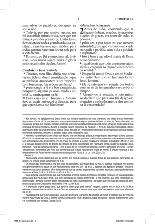 5                                          1 TIMÓTEO 1, 2

       para salvar os pecadores, dos quais eu                               Adoração e intercessão
       sou o pior.
       16 Todavia, por este motivo mesmo, me
       foi concedida misericórdia, para que em
                                                                            2   Antes de tudo, recomendo que se
                                                                                façam súplicas, orações, intercessões
                                                                            e ações de graças, em favor de todas as
       mim, o pior dos pecadores, Cristo Jesus,                             pessoas;1
       demonstrasse toda a grandeza da sua pa-                              2 pelos reis e por todos os que exercem
       ciência, e me tornasse num modelo para                               autoridade, para que tenhamos uma vida
       todos quantos haveriam de crer nele para                             tranqüila e pacíﬁca, com toda a piedade
       a vida eterna.                                                       e dignidade.2
       17 Portanto, ao Rei eterno, imortal, invi-                           3 Isto é bom e agradável diante de Deus,
       sível, Deus único, sejam honra e glória                              nosso Salvador,
       pelos séculos dos séculos. Amém!                                     4 o qual deseja que todas as pessoas sejam
                                                                            salvas e cheguem ao pleno conhecimento
       Combater o bom combate                                               da verdade.3
       18 Timóteo, meu ﬁlho, dirijo essa orien-                             5 Porque há um só Deus e um só Media-
       tação a ti, levando em consideração o que                            dor entre Deus e o ser humano, Cristo
       as profecias anunciaram a teu respeito;                              Jesus, homem.
       com base nelas, luta o bom combate,5                                 6 Ele se entregou em resgate por todos,
       19 preservando a fé e a boa consciência;                             para servir de testemunho a seu próprio
       porquanto algumas pessoas, vindo a re-                               tempo.4
       jeitá-la, naufragaram na fé.                                         7 Aﬁrmo-vos a verdade, e não minto
       20 Entre esses estão Himeneu e Alexan-                               ao declarar que para isso fui designado
       dre, os quais entreguei a Satanás, para                              pregador e apóstolo, mestre dos gentios
       que aprendam a não blasfemar.6                                       na fé e na verdade.5


          5 Era comum, na igreja primitiva, Deus revelar sua vontade específica de várias maneiras; uma delas era por intermédio
       dos profetas. Em At 13.1-3, por exemplo, temos a participação de alguns profetas de Deus no envio de Paulo e Barnabé, em
       missão aos gentios. Em relação a Timóteo, profecias acerca da sua notável liderança cristã, foram entregues muito antes de sua
       ordenação formal ao ministério, durante a segunda viagem missionária de Paulo (4.14; At 16.3). Segundo historiadores, depois
       que Paulo foi solto da prisão em Roma, voltou a Éfeso, deixando ali Timóteo como missionário e líder espiritual; obra que realizou
       de maneira esplêndida, enquanto o apóstolo seguiu para a Macedônia (v.3).
          6 Himeneu, por exemplo, foi um cristão que decidiu criar uma teologia própria, e pregava que a ressurreição já havia ocorrido
       (2Tm 2.17-18). Alexandre, outro exemplo, era um empresário crente que havia criado muitos problemas, e não aceitava conselhos
       nem admoestações dos irmãos (2Tm 4.14,15). Paulo foi obrigado a exercer mais severa “disciplina eclesiástica” (Mt 18.17), isto
       é, a exclusão desses homens do âmbito da proteção da Igreja, considerada com “santuário contra o poder de Satanás e seus
       demônios”. Fora da comunhão da Igreja – com a ação do seu ministério de consolar, exortar e admoestar em Cristo – seriam
       “disciplinados” (ensinados), por meio dos sofrimentos que o Diabo naturalmente impõe ao mundo. É preciso notar que o alvo
       desse corretivo de Paulo era mais restaurador do que punitivo (1Co 5.5,13; Lc 13.16; 2Co 12.7).
          Capítulo 2
          1 Paulo exorta a todo cristão que leve ao Senhor, por meio de orações e súplicas, todas as suas petições, com “ações de
       graças”, no original grego eucharistias (Fp 4.16).
          2 Os cristãos são incentivados a orar por todas as autoridades, quer sejam boas ou más. O diabólico imperador Nero exercia
       seus plenos poderes na época em que Paulo escreveu essa carta (54 – 68 d.C.). O apóstolo usa a palavra “piedade”, exclusiva-
       mente em suas cartas pastorais, a fim de recomendar que os crentes, especialmente os líderes espirituais, sejam profundamente
       reverentes a Deus (3.16; 4.7,8; 6.3,5,6,11; 2Tm 3.5; Tt 1.1).
          3 Deus alimenta o sentimento de que sua infinita graça encontre morada em todos os corações humanos, por isso a expressão
       grega usada por Paulo aqui é thelõ, que tem a conotação de “desejo sentimental”, e não boulomai, que seria “deliberação ou
       determinação”. Embora o Senhor aspire pela salvação de todos, sua onisciência o faz saber que nem todas as pessoas se apro-
       priarão da graça em Cristo, como filhos eleitos (1Pe 1.2; Rm 8.29).
          4 A expressão original grega lutron, que significa “preço pago para libertar” (resgate), aparece em Mt 20.28 e Mc 10.45, e
       refere-se ao testemunho apostólico de que Cristo se entregou a si mesmo para pagar toda fiança exigida para nossa liberdade
       (Gl 4.4-5).
          5 Paulo assevera que foi convocado por Deus para anunciar o Evangelho da Salvação ao mundo e testificar que, por meio da
       morte e ressurreição de Cristo, o Senhor construiu uma ponte, única e exclusiva, capaz de superar o abismo existente entre Deus
       e a humanidade, por conta da Queda (Gn 3).




1TM_B_Backup.indd 5                                                                                                 8/8/2007, 16:40:29
 