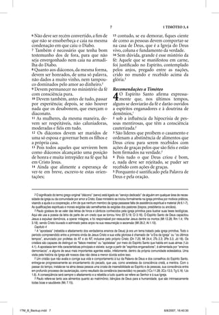 7                                            1 TIMÓTEO 3, 4

       6 Não deve ser recém convertido, a ﬁm de                               15 contudo, se eu demorar, ﬁques ciente
       que não se ensoberbeça e caia na mesma                                 de como as pessoas devem comportar-se
       condenação em que caiu o Diabo.                                        na casa de Deus, que é a Igreja do Deus
       7 Também é necessário que tenha bom                                    vivo, coluna e fundamento da verdade.
       testemunho dos de fora, para que não                                   16 Sem dúvida, grande é esse mistério da
       seja envergonhado nem caia na armadi-                                  fé: Aquele que se manifestou em carne,
       lha do Diabo.                                                          foi justiﬁcado no Espírito, contemplado
       8 Quanto aos diáconos, da mesma forma,                                 pelos anjos, pregado entre as nações,
       devem ser honrados, de uma só palavra,                                 crido no mundo e recebido acima da
       não dados a muito vinho, nem tampou-                                   glória.3
       co dominados pelo amor ao dinheiro.2
       9 Devem permanecer no ministério da fé                                 Recomendações a Timóteo
       com consciência pura.
       10 Devem também, antes de tudo, passar
       por experiência; depois, se não houver
                                                                              4   O Espírito Santo aﬁrma expressa-
                                                                                  mente que, nos últimos tempos,
                                                                              alguns se desviarão da fé e darão ouvidos
       nada que os desabonem, que exerçam o                                   a espíritos enganadores e à doutrina de
       diaconato.                                                             demônios,1
       11 As mulheres, da mesma maneira, de-                                  2 sob a inﬂuência da hipocrisia de pes-
       vem ser respeitáveis, não caluniadoras,                                soas mentirosas, que têm a consciência
       moderadas e ﬁéis em tudo.                                              cauterizada.2
       12 Os diáconos devem ser maridos de                                    3 São líderes que proíbem o casamento e
       uma só esposa e governar bem os ﬁlhos e                                ordenam a abstinência de alimentos que
       a própria casa.                                                        Deus criou para serem recebidos com
       13 Pois todos aqueles que servirem bem                                 ações de graças pelos que são ﬁéis e estão
       como diáconos alcançarão uma posição                                   bem ﬁrmados na verdade.3
       de honra e muita intrepidez na fé que há                               4 Pois tudo o que Deus criou é bom,
       em Cristo Jesus.                                                       e, nada deve ser rejeitado, se puder ser
       14 Ainda que alimente a esperança de                                   recebido com ações de graças.
       ver-te em breve, escrevo-te estas orien-                               5 Porquanto é santiﬁcado pela Palavra de
       tações;                                                                Deus e pela oração.


          2 O significado do termo grego original “diácono” (servo) está ligado ao “serviço dedicado” de alguém em qualquer área de neces-
       sidade da igreja ou da comunidade por amor a Cristo. Esse ministério se iniciou formalmente na igreja primitiva por motivos práticos,
       visando a ajuda e a cooperação, a fim de que nenhum membro da igreja passasse falta de assistência espiritual e material (At 6.1-7).
       As qualificações espirituais e morais exigidas são semelhantes às exigidas dos pastores (bispos, presbíteros ou anciãos).
          3 Paulo gostava de se valer das letras de hinos e cânticos conhecidos pela igreja primitiva para ilustrar suas teses teológicas.
       Aqui ele usa a poesia da letra de parte de um credo que se tornou hino (Ef 5.19; Cl 3.16). O Espírito Santo de Deus capacitou
       Jesus a expulsar demônios, a operar milagres, e foi responsável por ressuscitar Jesus dentre os mortos (Mt 12.28; Rm 1.4; 1Pe
       3.18); sendo Cristo louvado e admirado pelos anjos na sua ressurreição e ascensão (Mt 28.2; At 1.10).
          Capítulo 4
          1 A “apostasia” (rebeldia e afastamento dos verdadeiros ensinos de Deus) já era um tema tratado pela igreja primitiva. Todo o
       período compreendido entre a primeira vinda de Jesus Cristo e sua volta gloriosa é chamado de “a Era da Igreja” ou “os últimos
       tempos”, anunciado por profetas do AT e do NT, inclusive pelo próprio Cristo (Dn 7.25; Mt 24.4; 2Ts 2.3; 2Pe 3.3; Jd 18). Os
       cristãos são capazes de distinguir os “falsos mestres” ou “apóstatas” por meio do Espírito Santo que habita em suas almas (1Jo
       4.1). A apostasia tem três características principais e visíveis: surge a partir de “espíritos enganadores”; é alimentada por “ensinos
       demoníacos”, e alguns de seus mais importantes agentes estão, infelizmente, dentro da própria comunidade eclesiástica. Uma
       visita pela história da Igreja até nossos dias não deixa a menor dúvida sobre isso.
          2 Um cristão que não avalia e corrige sua vida e comportamento à luz da Palavra de Deus e dos conselhos do Espírito Santo,
       entrega-se progressivamente ao encantamento do pecado, que usa, como anestesia da consciência cristã, a mentira. Com o
       passar do tempo, instala-se na alma dessa pessoa uma crosta de insensibilidade ao Espírito e às pessoas, sua consciência entra
       em profundo processo de cauterização, como resultado da constância (escravidão) no pecado (1Co 11.28; 2Co 13.5; Tg 5.16; 1Jo
       1.6). A conseqüência será sempre o afastamento e a rebeldia a tudo quanto se refere ao Senhor e à sua Igreja.
          3 Paulo refere-se tanto aos alimentos quanto ao matrimônio; bênçãos de Deus para a humanidade, que são intrinsecamente
       todas boas e saudáveis (Mc 7.15).




1TM_B_Backup.indd 7                                                                                                     8/8/2007, 16:40:30
 