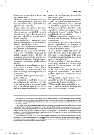 9                                             1 TIMÓTEO 5

       lia, este tem negado a fé e se tornou pior                          vem receber a ministração desse auxílio
       que um descrente.                                                   por parte da igreja.
       9 Portanto, deve ser inscrita na relação                            17 Os presbíteros que administram bem
       das viúvas apenas aquela que contar com                             a igreja são dignos de dobrados honorá-
       mais de sessenta anos, e que tenha sido                             rios, principalmente os que se dedicam
       esposa de um só marido,                                             ao ministério da pregação e do ensino.4
       10 cujas boas obras possam lhe servir                               18 Porquanto, aﬁrma a Escritura: “Não
       de bom testemunho, tais como se criou                               amordaces a boca do boi quando estiver
       ﬁlhos, se exerceu hospitalidade, se lavou                           debulhando o cereal”, e ainda, “digno é
       humildemente os pés dos santos, se so-                              o trabalhador do seu salário”.5
       correu os atribulados, e se praticou todo                           19 Não aceites acusação contra um pres-
       tipo de boa obra.                                                   bítero, se não houver mais duas ou três
       11 Mas não inclua as viúvas mais jovens,                            testemunhas.
       pois quando as paixões sensuais as afas-                            20 Quanto aos que vivem na prática do
       tam de Cristo, querem casar-se                                      pecado, repreende-os na presença de
       12 e, por violar o primeiro compromisso                             todos, para que os outros, de igual ma-
       de fé, tornam-se condenáveis.                                       neira, se encham de temor.
       13 Mais do que isso, aprendem tam-                                  21 Eu te exorto solenemente, diante de
       bém a ser desleixadas em relação ao                                 Deus, de Cristo Jesus e dos anjos elei-
       trabalho, perambulando de casa em                                   tos a que procures obedecer todas essas
       casa, e não somente dadas ao ócio, mas                              instruções sem parcialidade; e não faças
       também fofoqueiras e indiscretas, co-                               nada por partidarismo.
       mentando assuntos que não lhes dizem                                22 Não imponhas as mãos precipitada-
       respeito.                                                           mente sobre alguém, nem participes dos
       14 Sendo assim, aconselho que as viúvas                             pecados dos outros; conserva-te, pois,
       mais jovens se casem, tenham ﬁlhos,                                 em pureza de vida.
       administrem suas próprias casas e não                               23 Por causa do teu estômago e das tuas
       dêem ao inimigo nenhum pretexto para                                freqüentes enfermidades, não bebas
       maledicência.3                                                      somente água, mas também um pouco
       15 Algumas, de fato, já se desviaram, se-                           de vinho.
       guindo a Satanás.                                                   24 Os pecados de alguns homens apare-
       16 Se uma mulher crente tem viúvas em                               cem antes mesmo de serem julgados; os
       sua família, esta deve cooperar com elas.                           de outros são descobertos depois.
       Evitai que a igreja seja sobrecarregada                             25 Da mesma forma, as boas obras se tor-
       com o trabalho de ajudá-las. As viúvas                              nam evidentes, enquanto as obras más
       realmente desamparadas são as que de-                               não podem permanecer ocultas.



         3 Paulo entende que o cristão vive em constante guerra contra Satanás (o Inimigo) e seus demônios. Aqui, o apóstolo aproveita
       o contexto para transmitir mediante uma palavra grega tipicamente militar, aphorme (pretexto ou brecha), a perspicácia do inimigo
       em se aproveitar de toda a “oportunidade estratégica” para desferir seus ataques, especialmente contra os filhos de Deus (Rm
       7.8,11; 2Co 5.12; Gl 5.13).
         4 É parte vital do serviço episcopal a liderança espiritual, como modelo da congregação; a pregação do Evangelho, o ensino e
       a aplicação da Palavra de Deus às necessidades dos membros da Igreja (3.2-5). Todos os presbíteros chamados para exercerem
       esse ministério deveriam receber grande honra por parte da comunidade. Entretanto, aqueles cuja liderança e ensino fossem ex-
       celentes, merecem “honra em dobro”, expressão que significa: completo sustento e apoio financeiro (v.18), respeito e comunhão
       solidária (em grego koinõnia). Considerando que na Igreja não deve haver “maiores e mais importantes” (parcialidade), pois todos
       são membros do Corpo de Cristo (Tg 2.1 – 4.4).
         5 Paulo cita o AT (Dt 25.4) e o NT (Lc 10.7) para reforçar sua tese sobre a importância da Igreja assumir o sustento completo
       dos pastores e ministros que dedicavam tempo integral à obra. Fica evidente também que, já nessa época, os textos canônicos
       dos evangelhos, bem como outros que viriam formar o NT, e que circulavam nas comunidades cristãs juntamente com o AT, eram
       reconhecidos com toda a autoridade de Escrituras Sagradas.




1TM_B_Backup.indd 9                                                                                                8/8/2007, 16:40:31
 