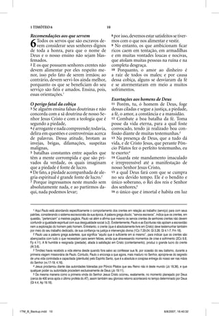 1 TIMÓTEO 6                                                   10

      Recomendações aos que servem                                       8 por isso, devemos estar satisfeitos se tiver-


      6   Todos os servos que são escravos de-
          vem considerar seus senhores dignos
      de toda a honra, para que o nome de
                                                                         mos com o que nos alimentar e vestir.
                                                                         9 No entanto, os que ambicionam ﬁcar
                                                                         ricos caem em tentação, em armadilhas
      Deus e o nosso ensino não sejam blas-                              e em muitas vontades loucas e nocivas,
      femados.                                                           que atolam muitas pessoas na ruína e na
      2 E os que possuem senhores crentes não                            completa desgraça.
      devem alimentar por eles respeito me-                              10 Porquanto, o amor ao dinheiro é
      nor, isso pelo fato de serem irmãos; ao                            a raiz de todos os males; e por causa
      contrário, devem servi-los ainda melhor,                           dessa cobiça, alguns se desviaram da fé
      porquanto os que se beneﬁciam do seu                               e se atormentaram em meio a muitos
      serviço são ﬁéis e amados. Ensina, pois,                           sofrimentos.
      essas orientações.1
                                                                         Exortações aos homens de Deus
      O perigo fatal da cobiça                                           11 Porém, tu, ó homem de Deus, foge
      3 Se alguém ensina falsas doutrinas e não                          dessas ciladas e segue a justiça, a piedade,
      concorda com a sã doutrina de nosso Se-                            a fé, o amor, a constância e a mansidão.
      nhor Jesus Cristo e com a teologia que é                           12 Combate a boa batalha da fé. Toma
      segundo a piedade,                                                 posse da vida eterna, para a qual foste
      4 é arrogante e nada compreende; todavia,                          convocado, tendo já realizado boa con-
      delira em questões e controvérsias acerca                          ﬁssão diante de muitas testemunhas.3
      de palavras. Dessa atitude, brotam as                              13 Na presença de Deus, que a tudo dá
      invejas, brigas, difamações, suspeitas                             vida, e de Cristo Jesus, que perante Pôn-
      malignas,                                                          cio Pilatos fez o perfeito testemunho, eu
      5 batalhas constantes entre aqueles que                            te exorto:4
      têm a mente corrompida e que são pri-                              14 Guarda este mandamento imaculado
      vados da verdade, os quais imaginam                                e irrepreensível até a manifestação de
      que a piedade é fonte de lucro.                                    nosso Senhor Jesus Cristo,
      6 De fato, a piedade acompanhada de ale-                           15 a qual Deus fará com que se cumpra
      gria espiritual é grande fonte de lucro.2                          no seu devido tempo. Ele é o bendito e
      7 Porque ingressamos neste mundo sem                               único soberano, o Rei dos reis e Senhor
      absolutamente nada, e ao partirmos da-                             dos senhores,5
      qui, nada podemos levar;                                           16 o único que é imortal e habita em luz




        1 Aqui Paulo está abordando especificamente o comportamento dos crentes em relação ao trabalho (serviço) para com seus
      patrões, considerando o sistema escravocrata da sua época. A palavra grega douloi, “servos escravos”, indica que os crentes, em
      questão, “pertenciam” a mestres pagãos. Paulo vai além e afirma que mesmo os servos crentes de senhores crentes não devem
      confundir a igualdade espiritual com sua desigualdade social (v.2). Evidentemente, Paulo e as Escrituras não apóiam a escravidão
      nem a exploração do homem pelo homem. Entretanto, o crente (que é absolutamente livre em Cristo) deve testemunhar também
      por meio do seu trabalho dedicado, de sua confiança na justiça e intervenção divina (1Co 7.20-24; Gl 3.28; Gl 4.1-7; Fm 16).
        2 Paulo usa a palavra grega autarkeia, que significa “aquilo que é suficiente em si mesmo”, para indicar que os crentes são
      abençoados com tudo o que necessitam para serem felizes, ainda que atravessando momentos de crise e sofrimento (2Co 9.8;
      Fp 4.11). A fé humilde e resignada (piedade), aliada à satisfação em Cristo (contentamento), produz o grande lucro do crente
      (At 3.6).
        3 Timóteo havia recebido a vida eterna desde quando fora salvo ao confessar sua fé, por ocasião do seu batismo, durante a
      primeira viagem missionária de Paulo. Contudo, Paulo o encoraja a que agora, mais maduro no Senhor, aproprie-se do segredo
      de uma vida controlada e capacitada (plenitude) pelo Espírito Santo, que é a absoluta e corajosa entrega do nosso ser nas mãos
      do Senhor (vv.17-19; 4.16).
        4 Jesus proclamou diante das autoridades lideradas por Pôncio Pilatos que seu Reino não é deste mundo (Jo 18.36), e que
      qualquer poder ou autoridade procedem exclusivamente de Deus (Jo 19.11).
        5 Da mesma maneira como a primeira vinda do Senhor Jesus Cristo ocorreu, exatamente, no momento planejado por Deus
      (cerca de 400 anos após o último profeta do AT), assim também seu glorioso retorno acontecerá no tempo determinado por Deus
      (Gl 4.4; Ap 19.16).




1TM_B_Backup.indd 10                                                                                               8/8/2007, 16:40:32
 