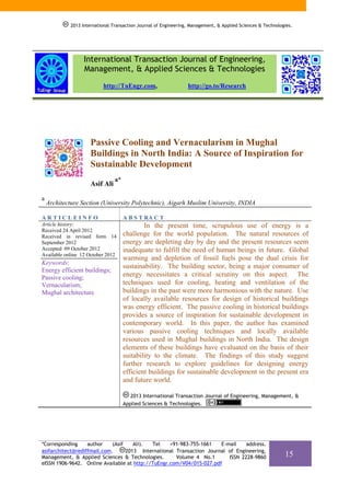 2013 International Transaction Journal of Engineering, Management, & Applied Sciences & Technologies.




                   International Transaction Journal of Engineering,
                   Management, & Applied Sciences & Technologies
                           http://TuEngr.com,                     http://go.to/Research




                      Passive Cooling and Vernacularism in Mughal
                      Buildings in North India: A Source of Inspiration for
                      Sustainable Development
                                 a*
                      Asif Ali

a
    Architecture Section (University Polytechnic), Aigarh Muslim University, INDIA

ARTICLEINFO                           A B S T RA C T
Article history:                              In the present time, scrupulous use of energy is a
Received 24 April 2012
Received in revised form 14           challenge for the world population. The natural resources of
September 2012                        energy are depleting day by day and the present resources seem
Accepted 09 October 2012              inadequate to fulfill the need of human beings in future. Global
Available online 12 October 2012
                                      warming and depletion of fossil fuels pose the dual crisis for
Keywords:
                                      sustainability. The building sector, being a major consumer of
Energy efficient buildings;
Passive cooling;                      energy necessitates a critical scrutiny on this aspect. The
Vernacularism;                        techniques used for cooling, heating and ventilation of the
Mughal architecture.                  buildings in the past were more harmonious with the nature. Use
                                      of locally available resources for design of historical buildings
                                      was energy efficient. The passive cooling in historical buildings
                                      provides a source of inspiration for sustainable development in
                                      contemporary world. In this paper, the author has examined
                                      various passive cooling techniques and locally available
                                      resources used in Mughal buildings in North India. The design
                                      elements of these buildings have evaluated on the basis of their
                                      suitability to the climate. The findings of this study suggest
                                      further research to explore guidelines for designing energy
                                      efficient buildings for sustainable development in the present era
                                      and future world.

                                        2013 International Transaction Journal of Engineering, Management, &
                                      Applied Sciences & Technologies.




*Corresponding     author    (Asif    Ali). Tel    +91-983-755-1661    E-mail    address.
asifarchitect@rediffmail.com.      2013 International Transaction Journal of Engineering,
Management, & Applied Sciences & Technologies.        Volume 4 No.1       ISSN 2228-9860                      15
eISSN 1906-9642. Online Available at http://TuEngr.com/V04/015-027.pdf
 