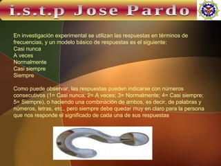 i.s.t.p Jose Pardo En investigación experimental se utilizan las respuestas en términos de frecuencias, y un modelo básico de respuestas es el siguiente:  Casi nunca A veces Normalmente Casi siempre Siempre Como puede observar, las respuestas pueden indicarse con números consecutivos (1= Casi nunca; 2= A veces; 3= Normalmente; 4= Casi siempre; 5= Siempre), o haciendo una combinación de ambos, es decir, de palabras y números, letras, etc., pero siempre debe quedar muy en claro para la persona que nos responde el significado de cada una de sus respuestas 