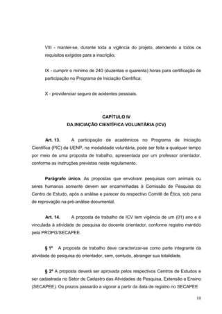 10
VIII - manter-se, durante toda a vigência do projeto, atendendo a todos os
requisitos exigidos para a inscrição;
IX - cumprir o mínimo de 240 (duzentas e quarenta) horas para certificação de
participação no Programa de Iniciação Científica;
X - providenciar seguro de acidentes pessoais.
CAPÍTULO IV
DA INICIAÇÃO CIENTÍFICA VOLUNTÁRIA (ICV)
Art. 13. A participação de acadêmicos no Programa de Iniciação
Científica (PIC) da UENP, na modalidade voluntária, pode ser feita a qualquer tempo
por meio de uma proposta de trabalho, apresentada por um professor orientador,
conforme as instruções previstas neste regulamento.
Parágrafo único. As propostas que envolvam pesquisas com animais ou
seres humanos somente devem ser encaminhadas à Comissão de Pesquisa do
Centro de Estudo, após a análise e parecer do respectivo Comitê de Ética, sob pena
de reprovação na pré-análise documental.
Art. 14. A proposta de trabalho de ICV tem vigência de um (01) ano e é
vinculada à atividade de pesquisa do docente orientador, conforme registro mantido
pela PROPG/SECAPEE.
§ 1º A proposta de trabalho deve caracterizar-se como parte integrante da
atividade de pesquisa do orientador, sem, contudo, abranger sua totalidade.
§ 2º A proposta deverá ser aprovada pelos respectivos Centros de Estudos e
ser cadastrada no Setor de Cadastro das Atividades de Pesquisa, Extensão e Ensino
(SECAPEE). Os prazos passarão a vigorar a partir da data de registro no SECAPEE
 