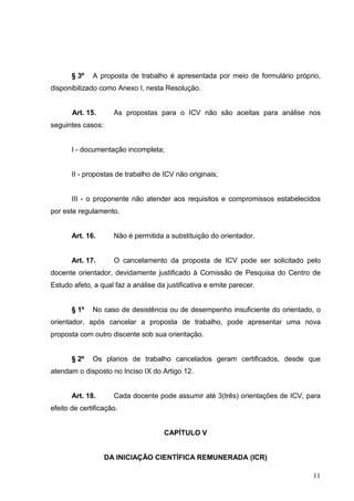 11
§ 3º A proposta de trabalho é apresentada por meio de formulário próprio,
disponibilizado como Anexo I, nesta Resolução.
Art. 15. As propostas para o ICV não são aceitas para análise nos
seguintes casos:
I - documentação incompleta;
II - propostas de trabalho de ICV não originais;
III - o proponente não atender aos requisitos e compromissos estabelecidos
por este regulamento.
Art. 16. Não é permitida a substituição do orientador.
Art. 17. O cancelamento da proposta de ICV pode ser solicitado pelo
docente orientador, devidamente justificado à Comissão de Pesquisa do Centro de
Estudo afeto, a qual faz a análise da justificativa e emite parecer.
§ 1º No caso de desistência ou de desempenho insuficiente do orientado, o
orientador, após cancelar a proposta de trabalho, pode apresentar uma nova
proposta com outro discente sob sua orientação.
§ 2º Os planos de trabalho cancelados geram certificados, desde que
atendam o disposto no Inciso IX do Artigo 12.
Art. 18. Cada docente pode assumir até 3(três) orientações de ICV, para
efeito de certificação.
CAPÍTULO V
DA INICIAÇÃO CIENTÍFICA REMUNERADA (ICR)
 