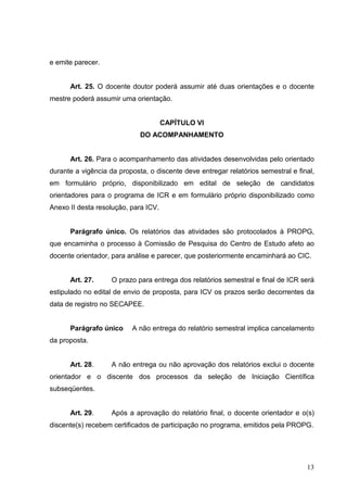 13
e emite parecer.
Art. 25. O docente doutor poderá assumir até duas orientações e o docente
mestre poderá assumir uma orientação.
CAPÍTULO VI
DO ACOMPANHAMENTO
Art. 26. Para o acompanhamento das atividades desenvolvidas pelo orientado
durante a vigência da proposta, o discente deve entregar relatórios semestral e final,
em formulário próprio, disponibilizado em edital de seleção de candidatos
orientadores para o programa de ICR e em formulário próprio disponibilizado como
Anexo II desta resolução, para ICV.
Parágrafo único. Os relatórios das atividades são protocolados à PROPG,
que encaminha o processo à Comissão de Pesquisa do Centro de Estudo afeto ao
docente orientador, para análise e parecer, que posteriormente encaminhará ao CIC.
Art. 27. O prazo para entrega dos relatórios semestral e final de ICR será
estipulado no edital de envio de proposta, para ICV os prazos serão decorrentes da
data de registro no SECAPEE.
Parágrafo único A não entrega do relatório semestral implica cancelamento
da proposta.
Art. 28. A não entrega ou não aprovação dos relatórios exclui o docente
orientador e o discente dos processos da seleção de Iniciação Científica
subseqüentes.
Art. 29. Após a aprovação do relatório final, o docente orientador e o(s)
discente(s) recebem certificados de participação no programa, emitidos pela PROPG.
 