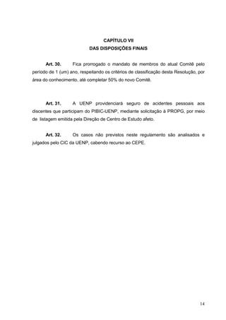 14
CAPÍTULO VII
DAS DISPOSIÇÕES FINAIS
Art. 30. Fica prorrogado o mandato de membros do atual Comitê pelo
período de 1 (um) ano, respeitando os critérios de classificação desta Resolução, por
área do conhecimento, até completar 50% do novo Comitê.
Art. 31. A UENP providenciará seguro de acidentes pessoais aos
discentes que participam do PIBIC-UENP, mediante solicitação à PROPG, por meio
de listagem emitida pela Direção de Centro de Estudo afeto.
Art. 32. Os casos não previstos neste regulamento são analisados e
julgados pelo CIC da UENP, cabendo recurso ao CEPE.
 