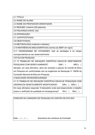 16
2.1 TÍTULO:
2.2 NOME DO ALUNO:
2.3 NOME DO PROFESSOR ORIENTADOR:
2.4 RESUMO: (máximo 250 palavras)
2.5 PALAVRAS-CHAVE: (03)
2.6 INTRODUÇÃO:
2.7 JUSTIFICATIVA(S):
2.8 OBJETIVOS(S):
2.9 METODOLOGIA (material e métodos):
2.10 REFERÊNCIAS BIBLIOGRÁFICAS (normas da ABNT em vigor):
2.11 CRONOGRAMA DE ATIVIDADES: citar as atividades e os meses
correspondentes ao seu desenvolvimento.
3 ÉTICA EM PESQUISA
3.1 O TRABALHO DE INICIAÇÃO CIENTÍFICA ENVOLVE DIRETAMENTE
PESQUISAS COM SERES HUMANOS? SIM ( ) NÃO ( )
Atenção: em caso afirmativo, deve ser anexado o parecer do Comitê de Ética
em Pesquisa em conformidade com as exigências da Resolução nº 196/96 da
Comissão Nacional de Ética em Pesquisa.
4 QUALIDADE EM BIOSSEGURANÇA
4.1 O TRABALHO DE INICIAÇÃO CIENTÍFICA ENVOLVE PESQUISAS COM
ORGÂNICOS GENETICAMENTE MODIFICADOS? SIM ( ) NÃO ( )
Em caso afirmativo responda: O laboratório onde será desenvolvido o trabalho
possui o certificado de qualidade em biossegurança? Sim ( ) Não ( )
PARECER DA COMISSÃO DE PESQUISA DO CENTRO DE ESTUDO:
Data ...../....../...... Assinatura dos membros da Comissão
 