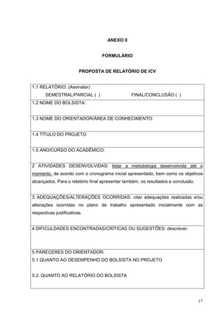 17
ANEXO II
FORMULÁRIO
PROPOSTA DE RELATÓRIO DE ICV
1.1 RELATÓRIO: (Assinalar)
SEMESTRAL/PARCIAL ( ) FINAL/CONCLUSÃO ( )
1.2 NOME DO BOLSISTA:
1.3 NOME DO ORIENTADOR/ÁREA DE CONHECIMENTO:
1.4 TÍTULO DO PROJETO
1.5 ANO/CURSO DO ACADÊMICO:
2 ATIVIDADES DESENVOLVIDAS: listar a metodologia desenvolvida até o
momento, de acordo com o cronograma inicial apresentado, bem como os objetivos
alcançados. Para o relatório final apresentar também, os resultados e conclusão.
3 ADEQUAÇÕES/ALTERAÇÕES OCORRIDAS: citar adequações realizadas e/ou
alterações ocorridas no plano de trabalho apresentado inicialmente com as
respectivas justificativas.
4 DIFICULDADES ENCONTRADAS/CRÍTICAS OU SUGESTÕES: descrever.
5 PARECERES DO ORIENTADOR:
5.1 QUANTO AO DESEMPENHO DO BOLSISTA NO PROJETO
5.2. QUANTO AO RELATÓRIO DO BOLSISTA
 