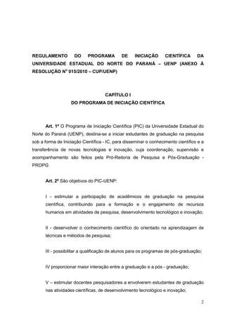 2
REGULAMENTO DO PROGRAMA DE INICIAÇÃO CIENTÍFICA DA
UNIVERSIDADE ESTADUAL DO NORTE DO PARANÁ – UENP (ANEXO À
RESOLUÇÃO No
015/2010 – CUP/UENP)
CAPÍTULO I
DO PROGRAMA DE INICIAÇÃO CIENTÍFICA
Art. 1º O Programa de Iniciação Científica (PIC) da Universidade Estadual do
Norte do Paraná (UENP), destina-se a iniciar estudantes de graduação na pesquisa
sob a forma de Iniciação Científica - IC, para disseminar o conhecimento científico e a
transferência de novas tecnologias e inovação, cuja coordenação, supervisão e
acompanhamento são feitos pela Pró-Reitoria de Pesquisa e Pós-Graduação -
PROPG
Art. 2º São objetivos do PIC-UENP:
I - estimular a participação de acadêmicos de graduação na pesquisa
científica, contribuindo para a formação e o engajamento de recursos
humanos em atividades de pesquisa, desenvolvimento tecnológico e inovação;
II - desenvolver o conhecimento científico do orientado na aprendizagem de
técnicas e métodos de pesquisa;
III - possibilitar a qualificação de alunos para os programas de pós-graduação;
IV proporcionar maior interação entre a graduação e a pós - graduação;
V – estimular docentes pesquisadores a envolverem estudantes de graduação
nas atividades científicas, de desenvolvimento tecnológico e inovação;
 