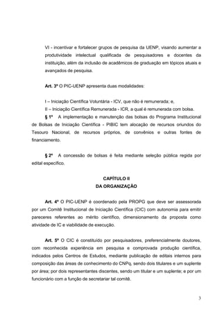 3
VI - incentivar e fortalecer grupos de pesquisa da UENP, visando aumentar a
produtividade intelectual qualificada de pesquisadores e docentes da
instituição, além da inclusão de acadêmicos de graduação em tópicos atuais e
avançados de pesquisa.
Art. 3º O PIC-UENP apresenta duas modalidades:
I – Iniciação Científica Voluntária - ICV, que não é remunerada; e,
II – Iniciação Científica Remunerada - ICR, a qual é remunerada com bolsa.
§ 1º A implementação e manutenção das bolsas do Programa Institucional
de Bolsas de Iniciação Científica - PIBIC tem alocação de recursos oriundos do
Tesouro Nacional, de recursos próprios, de convênios e outras fontes de
financiamento.
§ 2º A concessão de bolsas é feita mediante seleção pública regida por
edital específico.
CAPÍTULO II
DA ORGANIZAÇÃO
Art. 4º O PIC-UENP é coordenado pela PROPG que deve ser assessorada
por um Comitê Institucional de Iniciação Científica (CIC) com autonomia para emitir
pareceres referentes ao mérito científico, dimensionamento da proposta como
atividade de IC e viabilidade de execução.
Art. 5º O CIC é constituído por pesquisadores, preferencialmente doutores,
com reconhecida experiência em pesquisa e comprovada produção científica,
indicados pelos Centros de Estudos, mediante publicação de editais internos para
composição das áreas de conhecimento do CNPq, sendo dois titulares e um suplente
por área; por dois representantes discentes, sendo um titular e um suplente; e por um
funcionário com a função de secretariar tal comitê.
 