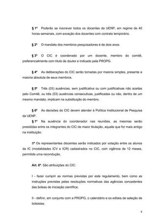 4
§ 1º Poderão se inscrever todos os docentes da UENP, em regime de 40
horas semanais, com exceção dos docentes com contrato temporário.
§ 2º O mandato dos membros pesquisadores é de dois anos.
§ 3º O CIC é coordenado por um docente, membro do comitê,
preferencialmente com título de doutor e indicado pela PROPG.
§ 4º As deliberações do CIC serão tomadas por maioria simples, presente a
maioria absoluta de seus membros.
§ 5º Três (03) ausências, sem justificativa ou com justificativas não aceitas
pelo Comitê, ou três (03) ausências consecutivas, justificadas ou não, dentro de um
mesmo mandato, implicam na substituição do membro.
§ 6º As decisões do CIC devem atender à Política Institucional de Pesquisa
da UENP.
§ 7º Na ausência do coordenador nas reuniões, as mesmas serão
presididas entre os integrantes do CIC de maior titulação, aquele que for mais antigo
na instituição.
8º Os representantes discentes serão indicados por votação entre os alunos
de IC (modalidades ICV e ICR) cadastrados no CIC, com vigência de 12 meses,
permitida uma recondução.
Art. 6º. São atribuições do CIC:
I - fazer cumprir as normas previstas por este regulamento, bem como as
instruções previstas pelas resoluções normativas das agências concedentes
das bolsas de iniciação científica;
II - definir, em conjunto com a PROPG, o calendário e os editais de seleção de
bolsistas;
 