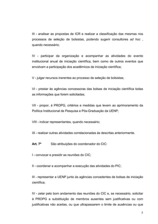 5
III - analisar as propostas de ICR e realizar a classificação das mesmas nos
processos de seleção de bolsistas, podendo sugerir consultores ad hoc ,
quando necessário;
IV - participar da organização e acompanhar as atividades do evento
institucional anual de iniciação científica, bem como de outros eventos que
envolvam a participação dos acadêmicos de iniciação científica;
V - julgar recursos inerentes ao processo de seleção de bolsistas;
VI - prestar às agências concessoras das bolsas de iniciação científica todas
as informações que forem solicitadas;
VII - propor, à PROPG, critérios e medidas que levem ao aprimoramento da
Política Institucional de Pesquisa e Pós-Graduação da UENP;
VIII - indicar representantes, quando necessário;
IX - realizar outras atividades correlacionadas às descritas anteriormente.
Art. 7º São atribuições do coordenador do CIC:
I - convocar e presidir as reuniões do CIC;
II - coordenar e acompanhar a execução das atividades do PIC;
III - representar a UENP junto às agências concedentes de bolsas de iniciação
científica;
IV - zelar pelo bom andamento das reuniões do CIC e, se necessário, solicitar
à PROPG a substituição de membros ausentes sem justificativas ou com
justificativas não aceitas, ou que ultrapassarem o limite de ausências ou que
 