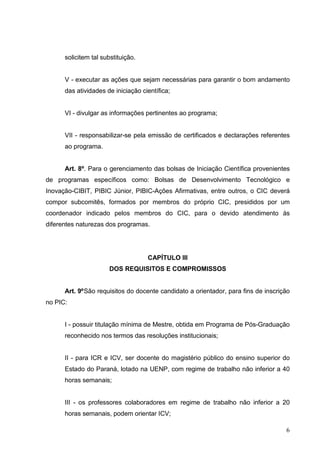 6
solicitem tal substituição.
V - executar as ações que sejam necessárias para garantir o bom andamento
das atividades de iniciação científica;
VI - divulgar as informações pertinentes ao programa;
VII - responsabilizar-se pela emissão de certificados e declarações referentes
ao programa.
Art. 8º. Para o gerenciamento das bolsas de Iniciação Científica provenientes
de programas específicos como: Bolsas de Desenvolvimento Tecnológico e
Inovação-CIBIT, PIBIC Júnior, PIBIC-Ações Afirmativas, entre outros, o CIC deverá
compor subcomitês, formados por membros do próprio CIC, presididos por um
coordenador indicado pelos membros do CIC, para o devido atendimento às
diferentes naturezas dos programas.
CAPÍTULO III
DOS REQUISITOS E COMPROMISSOS
Art. 9ºSão requisitos do docente candidato a orientador, para fins de inscrição
no PIC:
I - possuir titulação mínima de Mestre, obtida em Programa de Pós-Graduação
reconhecido nos termos das resoluções institucionais;
II - para ICR e ICV, ser docente do magistério público do ensino superior do
Estado do Paraná, lotado na UENP, com regime de trabalho não inferior a 40
horas semanais;
III - os professores colaboradores em regime de trabalho não inferior a 20
horas semanais, podem orientar ICV;
 