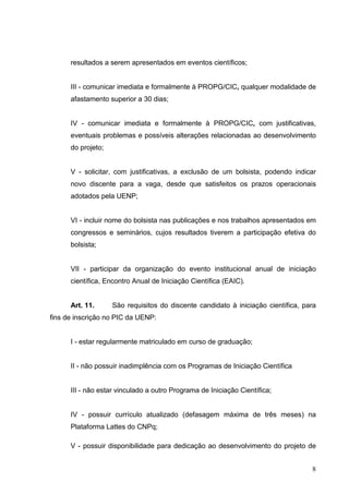 8
resultados a serem apresentados em eventos científicos;
III - comunicar imediata e formalmente à PROPG/CIC, qualquer modalidade de
afastamento superior a 30 dias;
IV - comunicar imediata e formalmente à PROPG/CIC, com justificativas,
eventuais problemas e possíveis alterações relacionadas ao desenvolvimento
do projeto;
V - solicitar, com justificativas, a exclusão de um bolsista, podendo indicar
novo discente para a vaga, desde que satisfeitos os prazos operacionais
adotados pela UENP;
VI - incluir nome do bolsista nas publicações e nos trabalhos apresentados em
congressos e seminários, cujos resultados tiverem a participação efetiva do
bolsista;
VII - participar da organização do evento institucional anual de iniciação
científica, Encontro Anual de Iniciação Científica (EAIC).
Art. 11. São requisitos do discente candidato à iniciação científica, para
fins de inscrição no PIC da UENP:
I - estar regularmente matriculado em curso de graduação;
II - não possuir inadimplência com os Programas de Iniciação Científica
III - não estar vinculado a outro Programa de Iniciação Científica;
IV - possuir currículo atualizado (defasagem máxima de três meses) na
Plataforma Lattes do CNPq;
V - possuir disponibilidade para dedicação ao desenvolvimento do projeto de
 