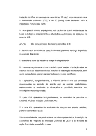 9
iniciação científica apresentado de, no mínimo, 10 (dez) horas semanais para
a modalidade voluntária (ICV); e de 20 (vinte) horas semanais para a
modalidade remunerada (ICR);
VI - não possuir vínculo empregatício, não usufruir de outras modalidades de
bolsa e dedicar-se integralmente às atividades acadêmicas e de pesquisa, no
caso de ICR.
Art. 12. São compromissos do discente candidato à IC:
I - dedicar-se às atividades de pesquisa ininterruptamente ao longo do período
de vigência do projeto;
II - executar o plano de trabalho e cumpri-lo integralmente;
III - reunir-se regularmente com o orientador para receber orientação sobre as
distintas fases do trabalho científico, incluindo a elaboração dos relatórios, bem
como os resultados a serem apresentados em eventos científicos;
IV - apresentar, obrigatoriamente, o relatório parcial e final das atividades
desenvolvidas no período, de acordo com as normas estabelecidas,
contemplando os resultados já alcançados e permitindo constatar seu
desempenho naquele período;
V - para ICR, apresentar obrigatoriamente, os resultados da pesquisa no
Encontro Anual de Iniciação Científica/EAIC;
VI - para ICV, apresentar os resultados da pesquisa em evento científico,
preferencialmente no EAIC;
VII - fazer referência, nas publicações e trabalhos apresentados, à condição de
acadêmico do Programa de Iniciação Científica da UENP e de bolsista do
órgão financiador, quando for o caso;
 