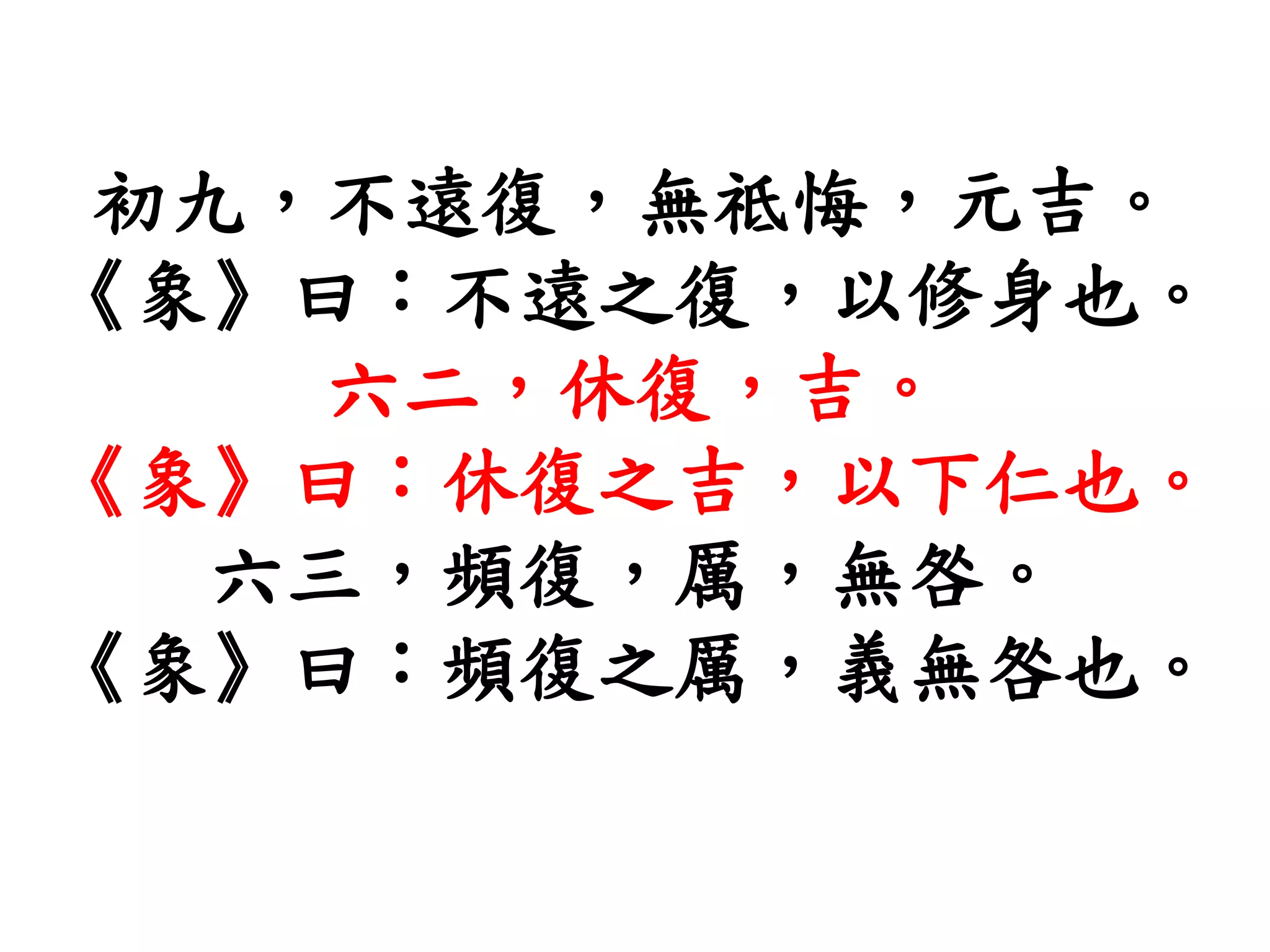 初九，不遠復，無祗悔，元吉。
《象》曰：不遠之復，以修身也。
六二，休復，吉。
《象》曰：休復之吉，以下仁也。
六三，頻復，厲，無咎。
《象》曰：頻復之厲，義無咎也。
 