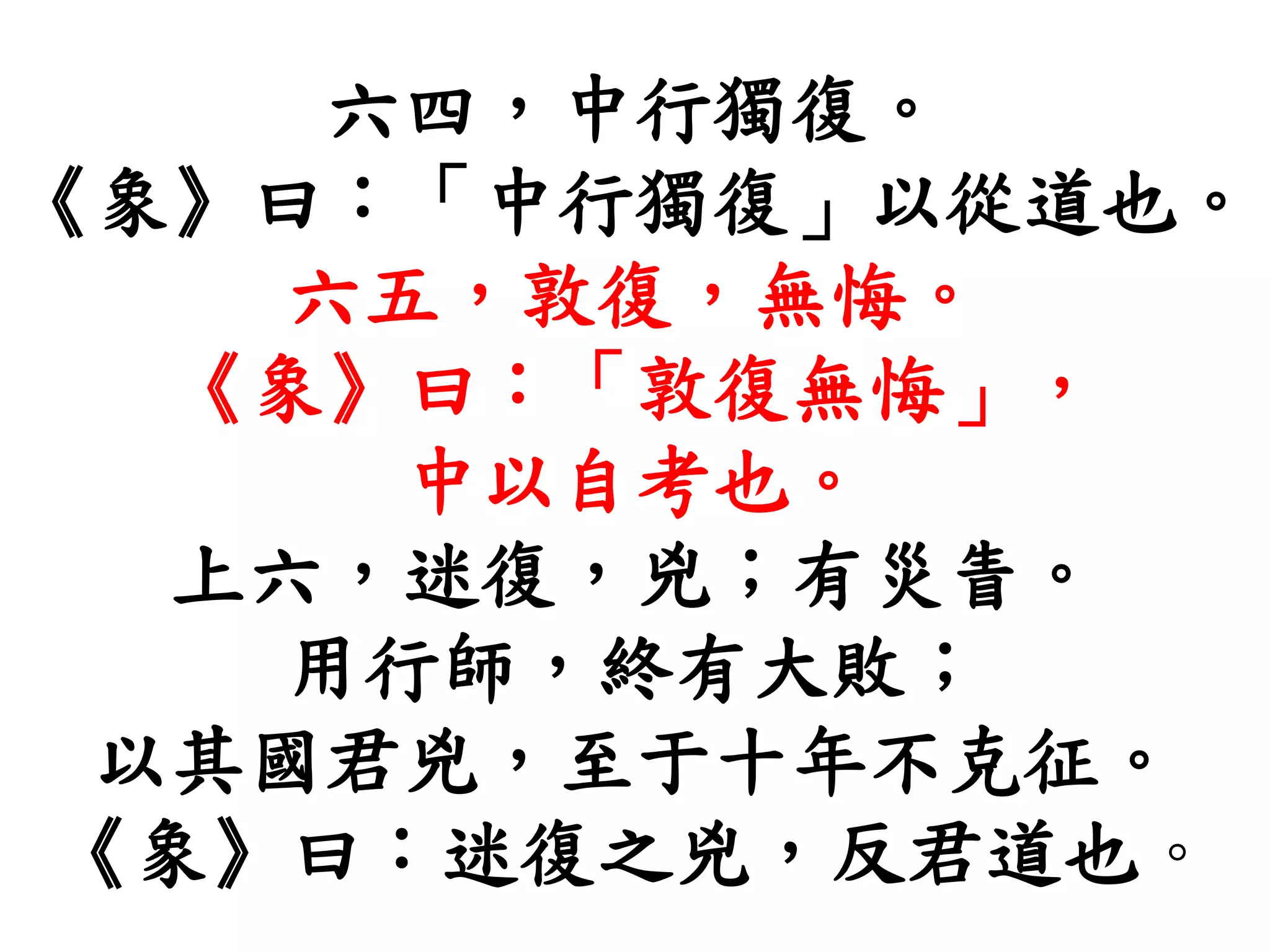 六四，中行獨復。
《象》曰：「中行獨復」以從道也。
六五，敦復，無悔。
《象》曰：「敦復無悔」，
中以自考也。
上六，迷復，兇；有災眚。
用行師，終有大敗；
以其國君兇，至于十年不克征。
《象》曰：迷復之兇，反君道也。
 