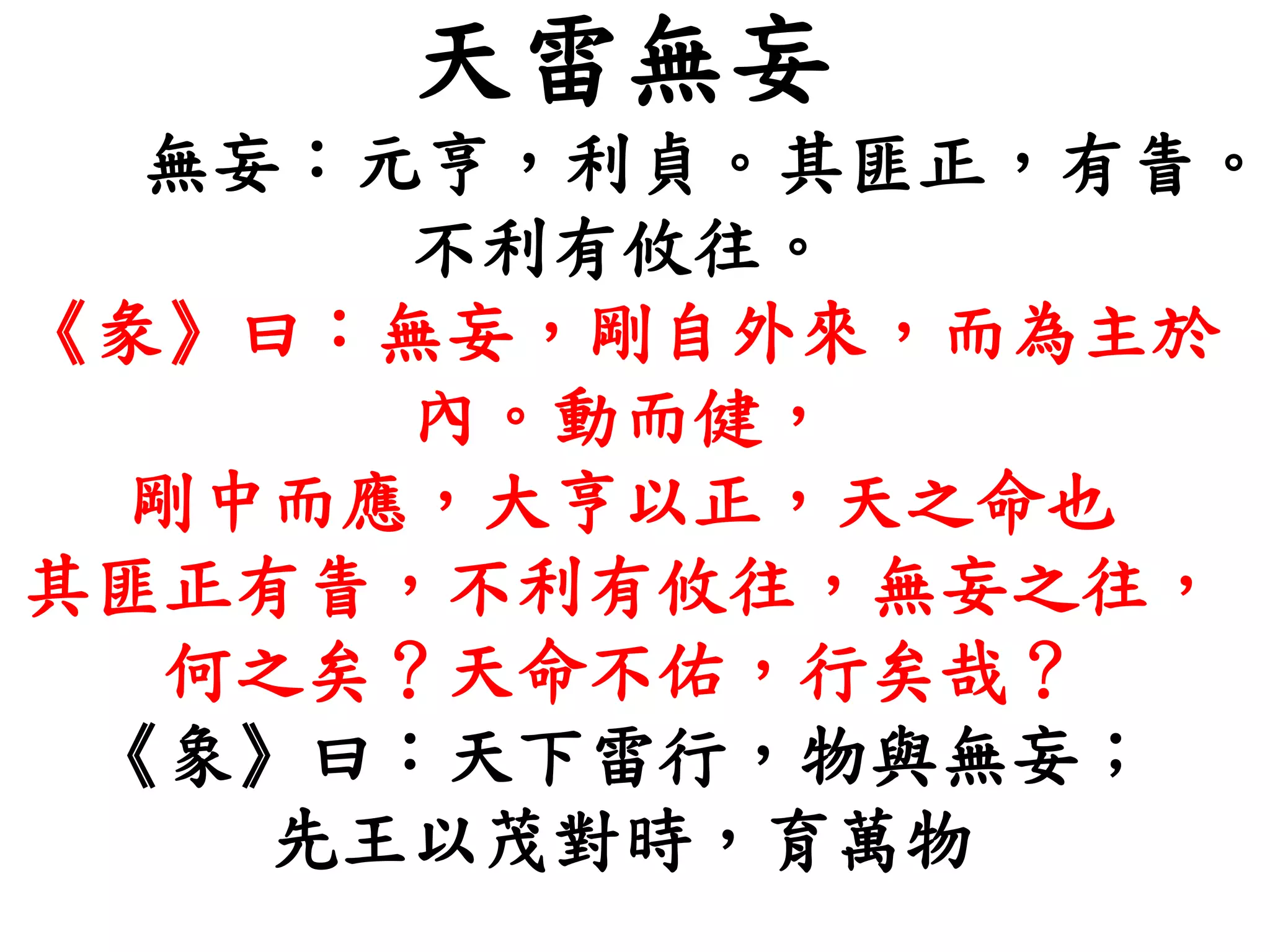 天雷無妄
無妄：元亨，利貞。其匪正，有眚。
不利有攸往。
《彖》曰：無妄，剛自外來，而為主於
內。動而健，
剛中而應，大亨以正，天之命也
其匪正有眚，不利有攸往，無妄之往，
何之矣？天命不佑，行矣哉？
《象》曰：天下雷行，物與無妄；
先王以茂對時，育萬物
 