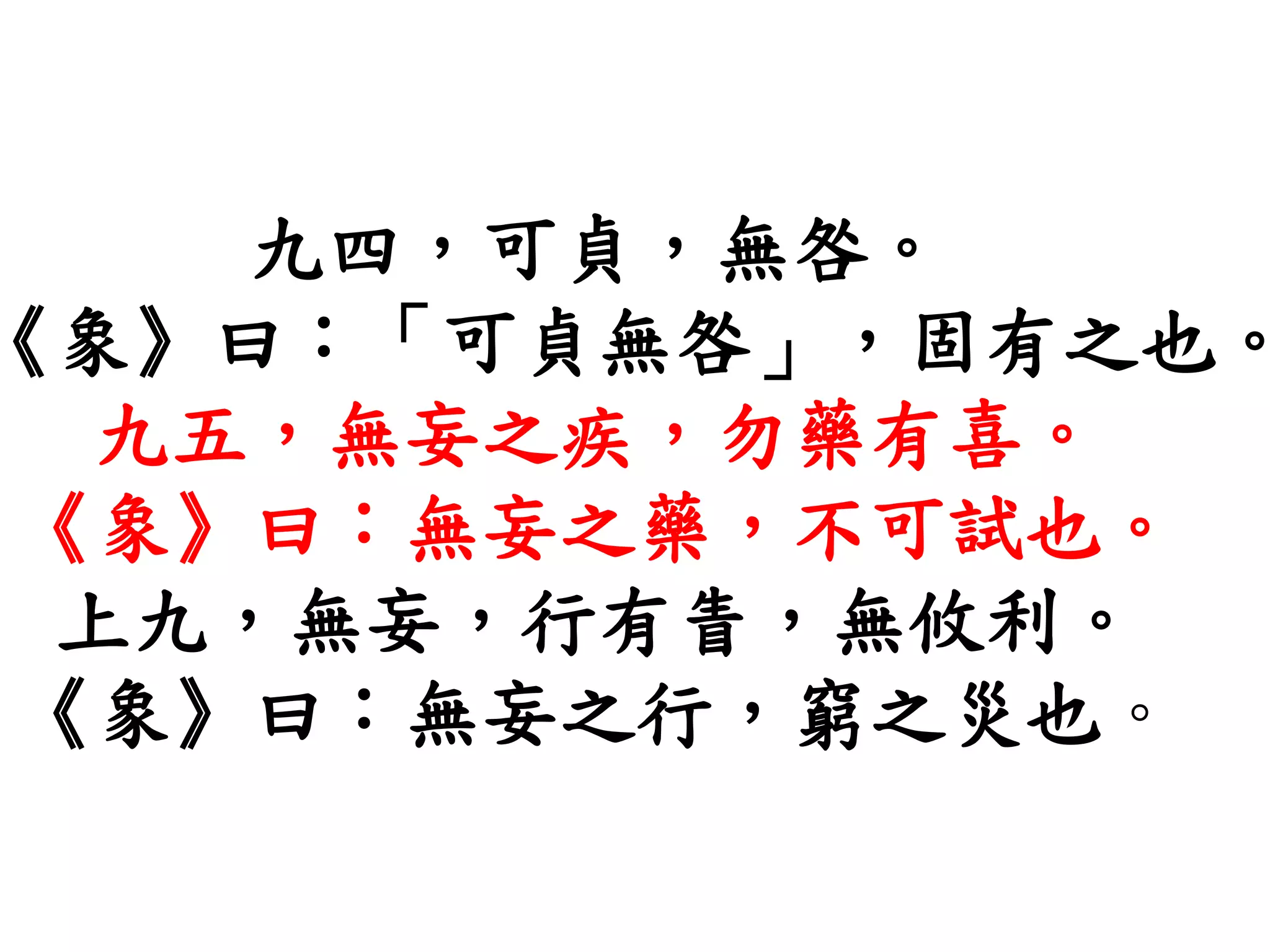 九四，可貞，無咎。
《象》曰：「可貞無咎」，固有之也。
九五，無妄之疾，勿藥有喜。
《象》曰：無妄之藥，不可試也。
上九，無妄，行有眚，無攸利。
《象》曰：無妄之行，窮之災也。
 
