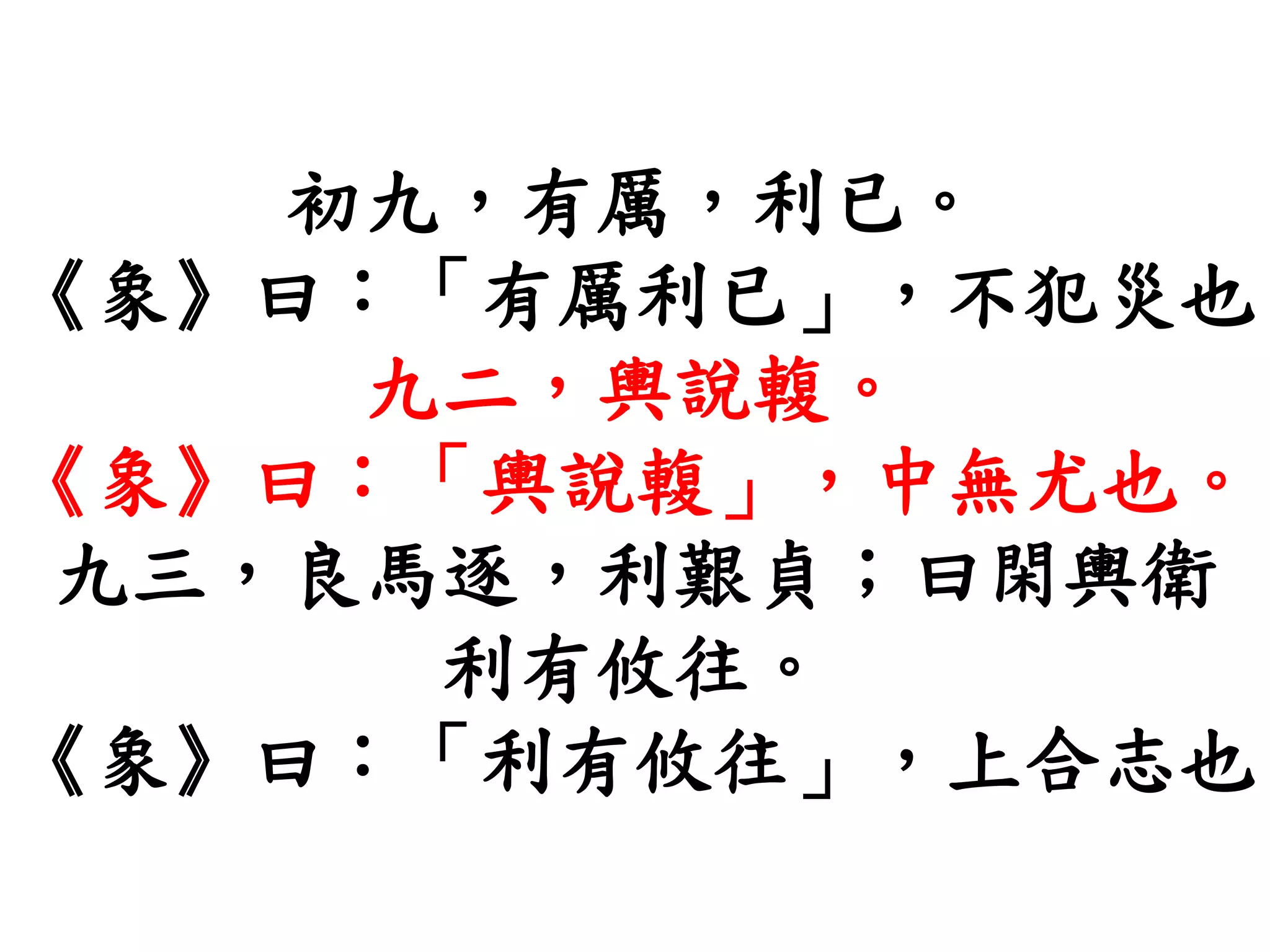 初九，有厲，利已。
《象》曰：「有厲利已」，不犯災也
九二，輿說輹。
《象》曰：「輿說輹」，中無尤也。
九三，良馬逐，利艱貞；曰閑輿衛
利有攸往。
《象》曰：「利有攸往」，上合志也
 