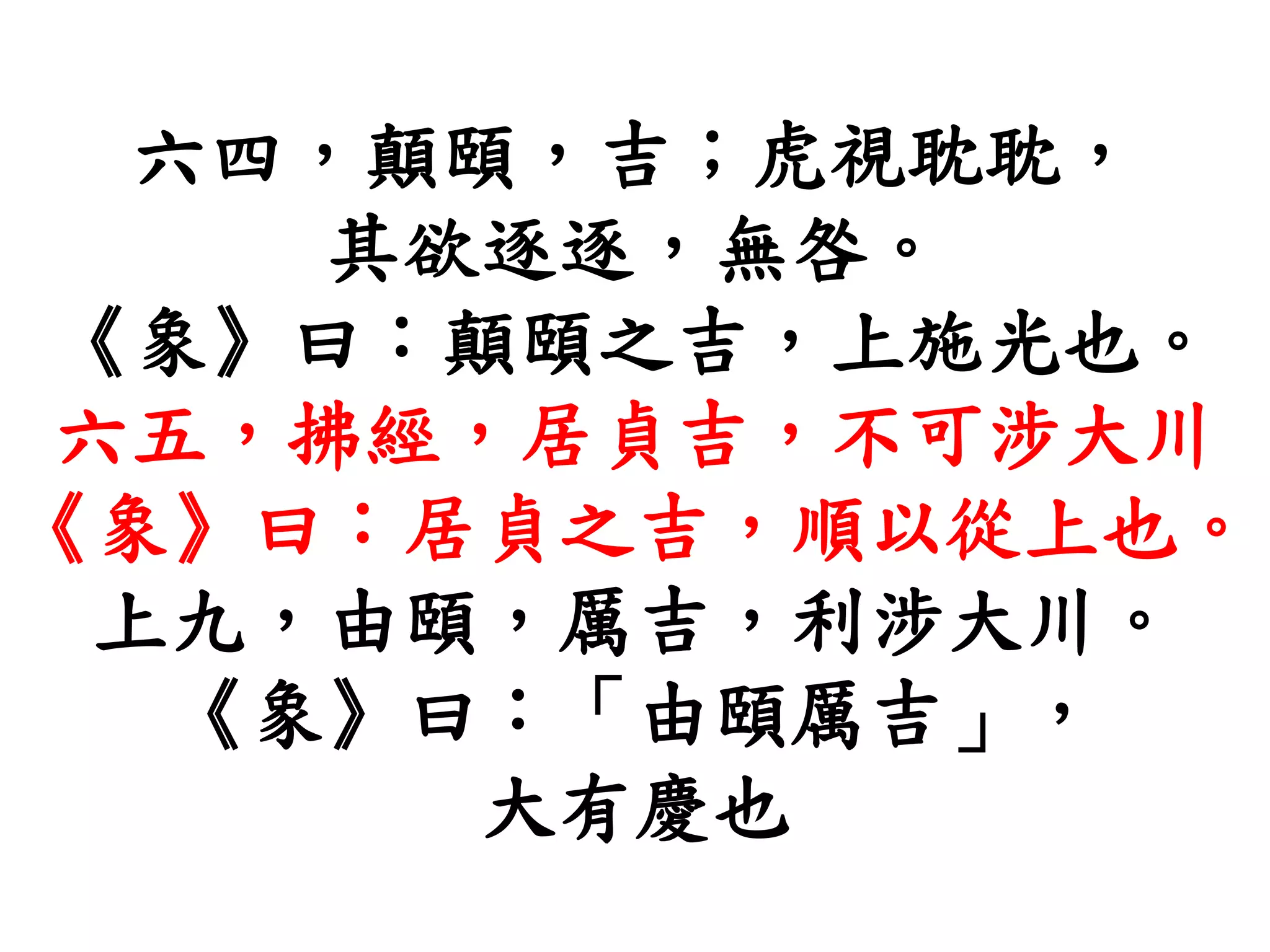 六四，顛頤，吉；虎視耽耽，
其欲逐逐，無咎。
《象》曰：顛頤之吉，上施光也。
六五，拂經，居貞吉，不可涉大川
《象》曰：居貞之吉，順以從上也。
上九，由頤，厲吉，利涉大川。
《象》曰：「由頤厲吉」，
大有慶也
 