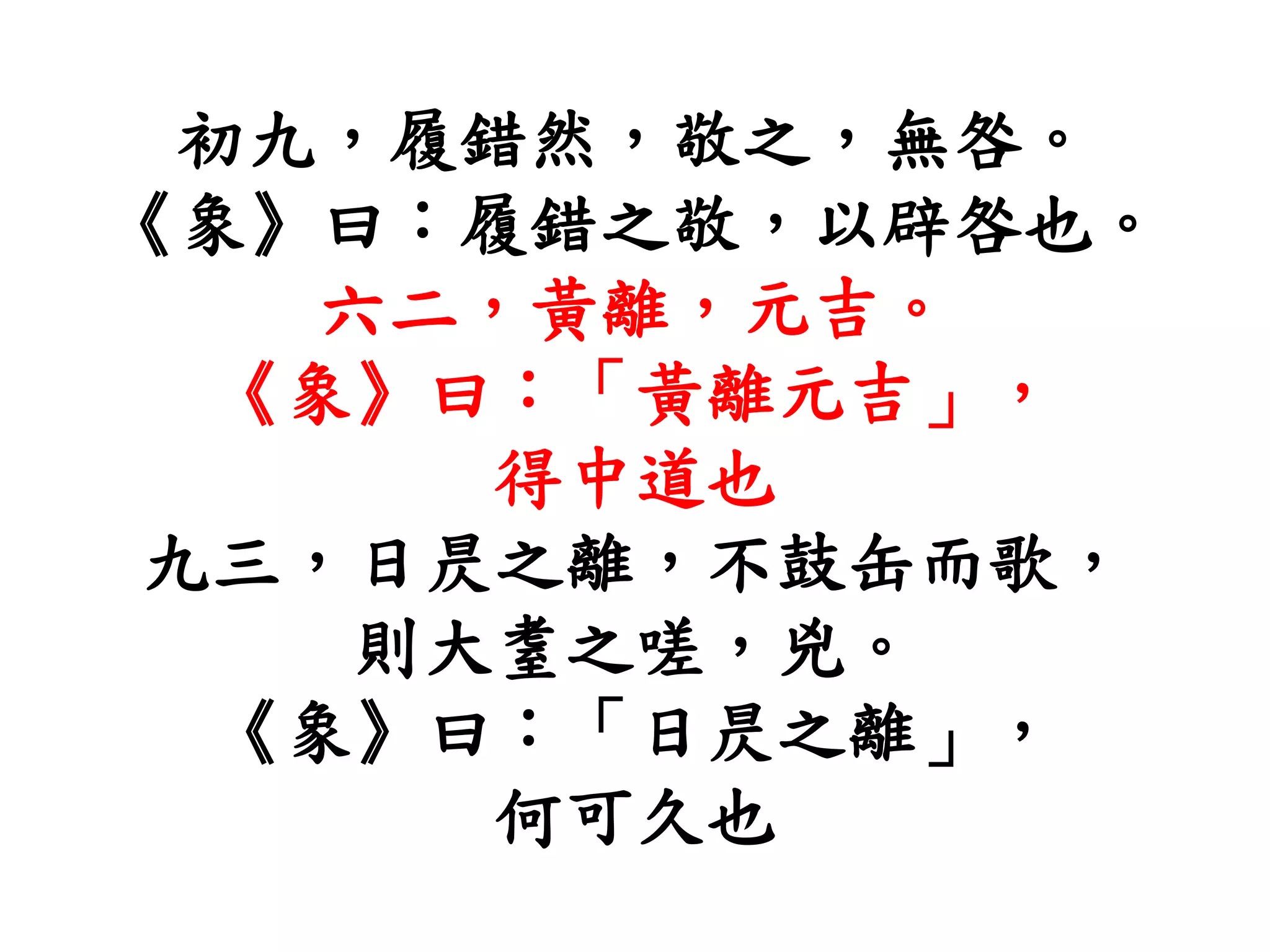 初九，履錯然，敬之，無咎。
《象》曰：履錯之敬，以辟咎也。
六二，黃離，元吉。
《象》曰：「黃離元吉」，
得中道也
九三，日昃之離，不鼓缶而歌，
則大耋之嗟，兇。
《象》曰：「日昃之離」，
何可久也
 