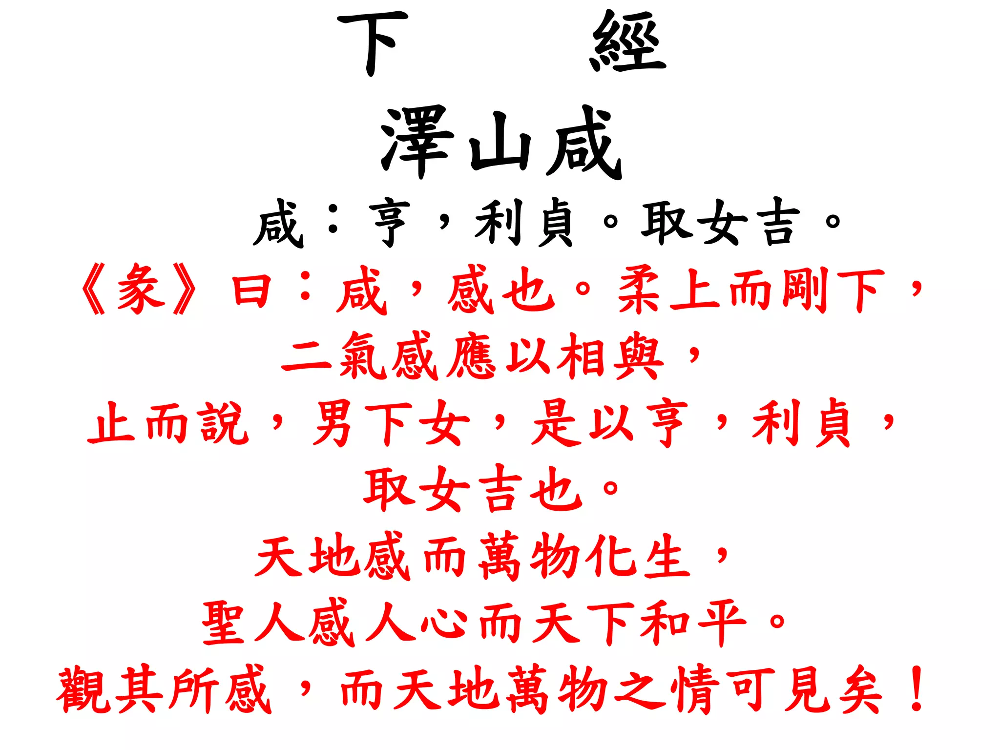 下 經
澤山咸
咸：亨，利貞。取女吉。
《彖》曰：咸，感也。柔上而剛下，
二氣感應以相與，
止而說，男下女，是以亨，利貞，
取女吉也。
天地感而萬物化生，
聖人感人心而天下和平。
觀其所感，而天地萬物之情可見矣！
 