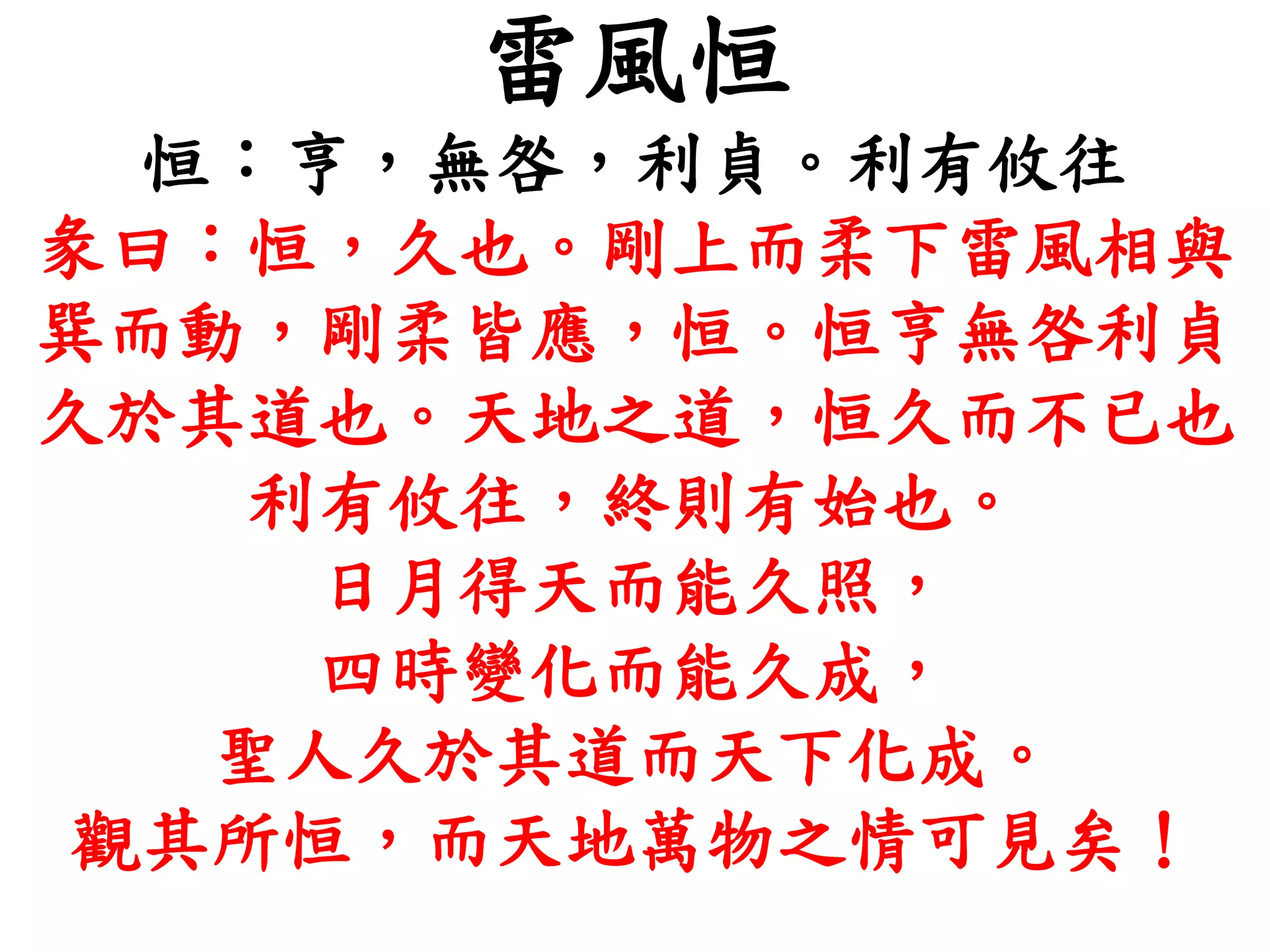 雷風恒
恒：亨，無咎，利貞。利有攸往
彖曰：恒，久也。剛上而柔下雷風相與
巽而動，剛柔皆應，恒。恒亨無咎利貞
久於其道也。天地之道，恒久而不已也
利有攸往，終則有始也。
日月得天而能久照，
四時變化而能久成，
聖人久於其道而天下化成。
觀其所恒，而天地萬物之情可見矣！
 
