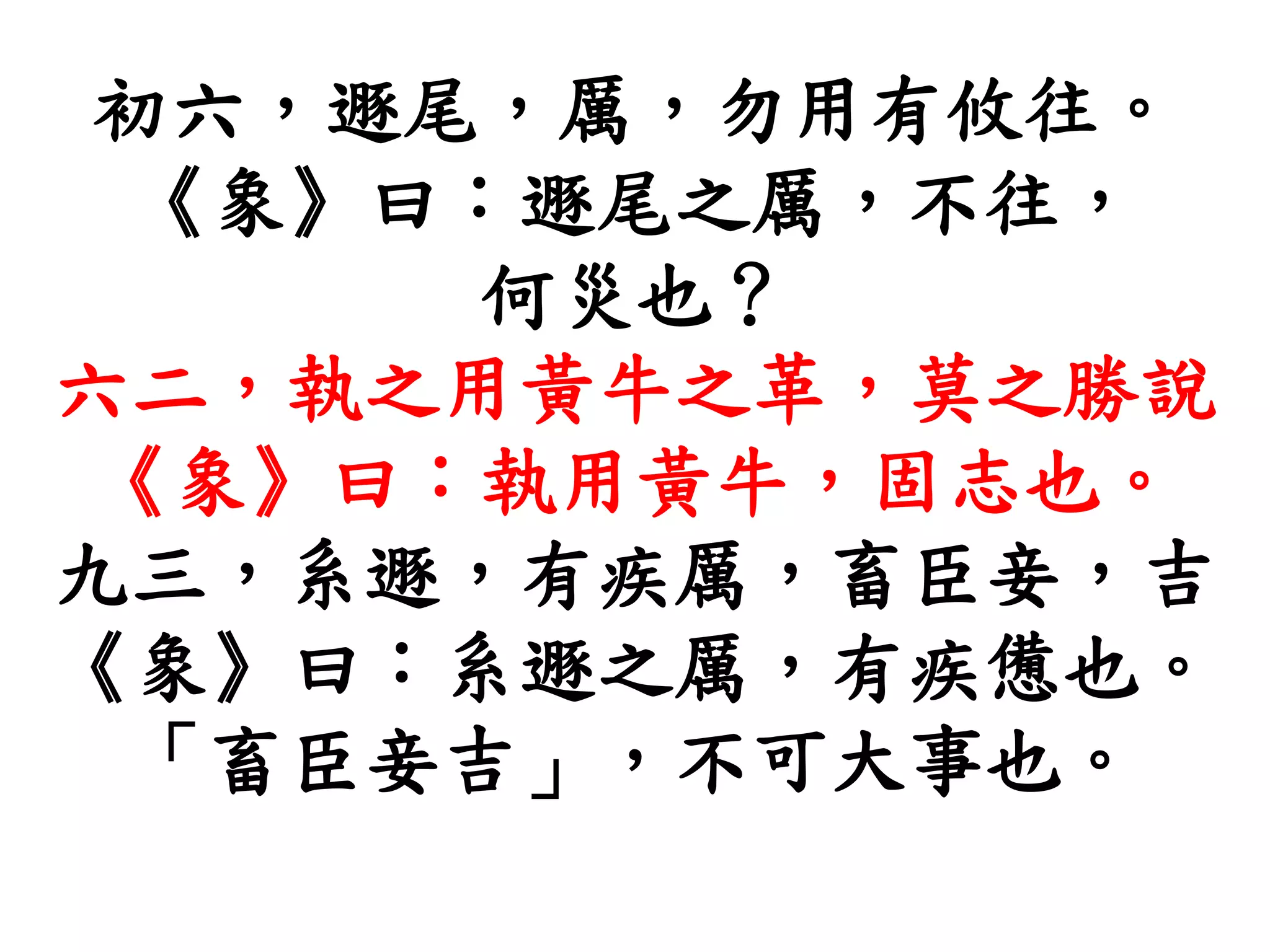 初六，遯尾，厲，勿用有攸往。
《象》曰：遯尾之厲，不往，
何災也？
六二，執之用黃牛之革，莫之勝說
《象》曰：執用黃牛，固志也。
九三，系遯，有疾厲，畜臣妾，吉
《象》曰：系遯之厲，有疾憊也。
「畜臣妾吉」，不可大事也。
 