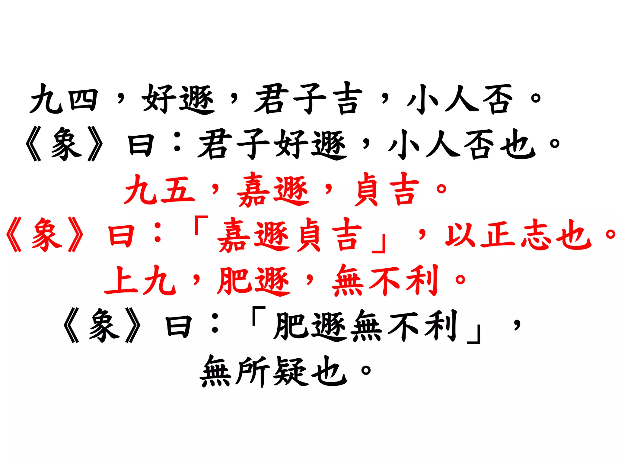 九四，好遯，君子吉，小人否。
《象》曰：君子好遯，小人否也。
九五，嘉遯，貞吉。
《象》曰：「嘉遯貞吉」，以正志也。
上九，肥遯，無不利。
《象》曰：「肥遯無不利」，
無所疑也。
 