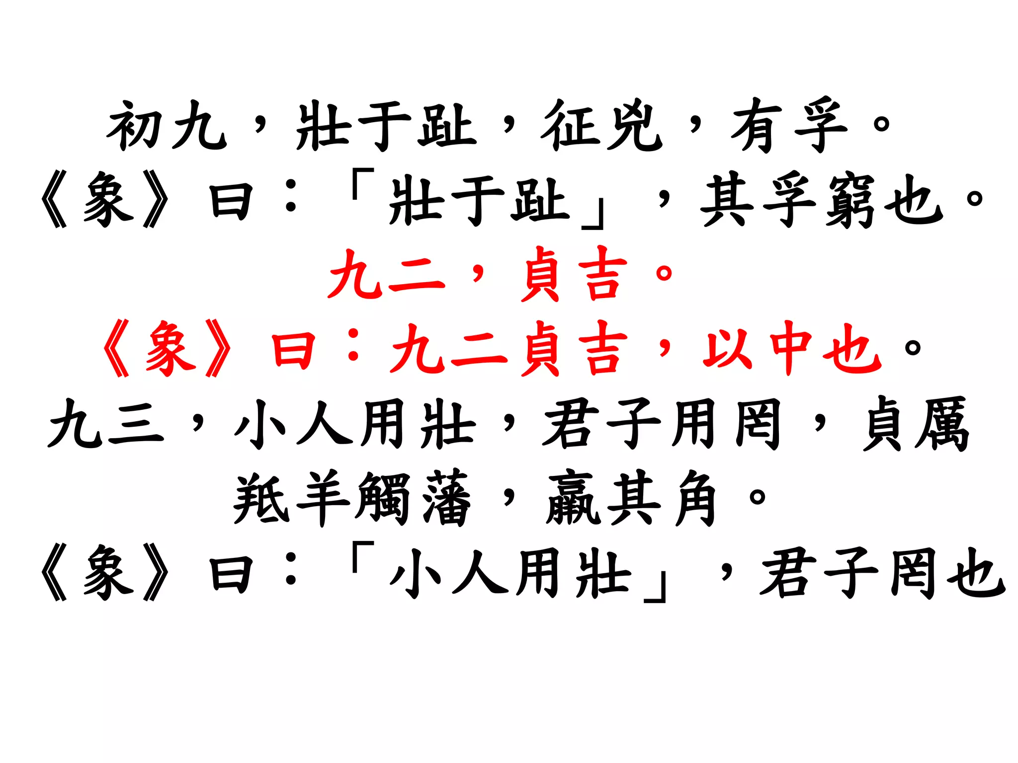 初九，壯于趾，征兇，有孚。
《象》曰：「壯于趾」，其孚窮也。
九二，貞吉。
《象》曰：九二貞吉，以中也。
九三，小人用壯，君子用罔，貞厲
羝羊觸藩，羸其角。
《象》曰：「小人用壯」，君子罔也
 