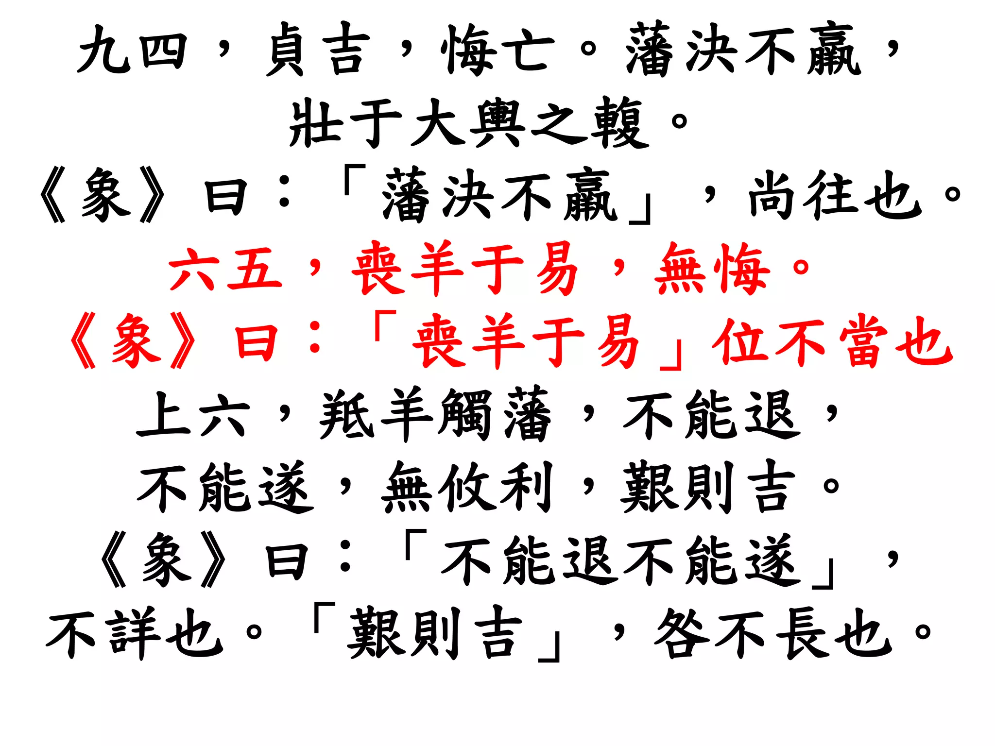 九四，貞吉，悔亡。藩決不羸，
壯于大輿之輹。
《象》曰：「藩決不羸」，尚往也。
六五，喪羊于易，無悔。
《象》曰：「喪羊于易」位不當也
上六，羝羊觸藩，不能退，
不能遂，無攸利，艱則吉。
《象》曰：「不能退不能遂」，
不詳也。「艱則吉」，咎不長也。
 
