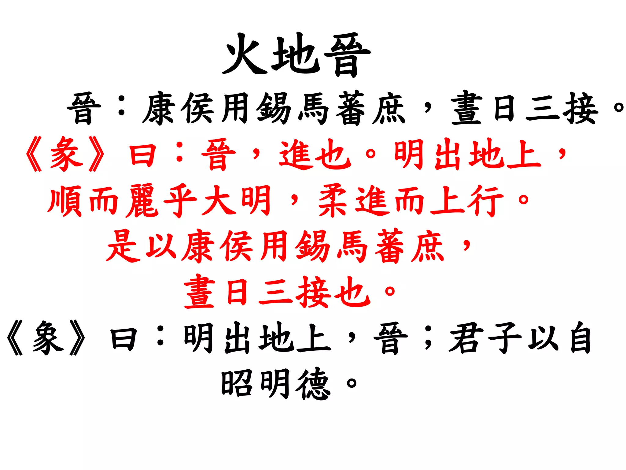火地晉
晉：康侯用錫馬蕃庶，晝日三接。
《彖》曰：晉，進也。明出地上，
順而麗乎大明，柔進而上行。
是以康侯用錫馬蕃庶，
晝日三接也。
《象》曰：明出地上，晉；君子以自
昭明德。
 