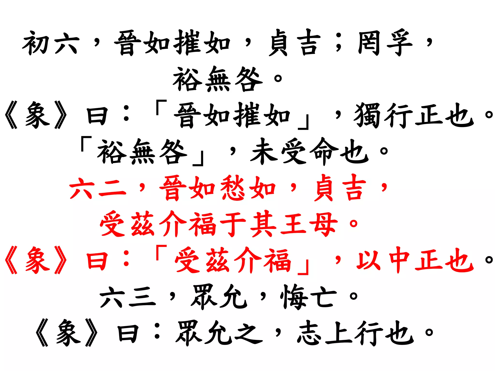 初六，晉如摧如，貞吉；罔孚，
裕無咎。
《象》曰：「晉如摧如」，獨行正也。
「裕無咎」，未受命也。
六二，晉如愁如，貞吉，
受茲介福于其王母。
《象》曰：「受茲介福」，以中正也。
六三，眾允，悔亡。
《象》曰：眾允之，志上行也。
 