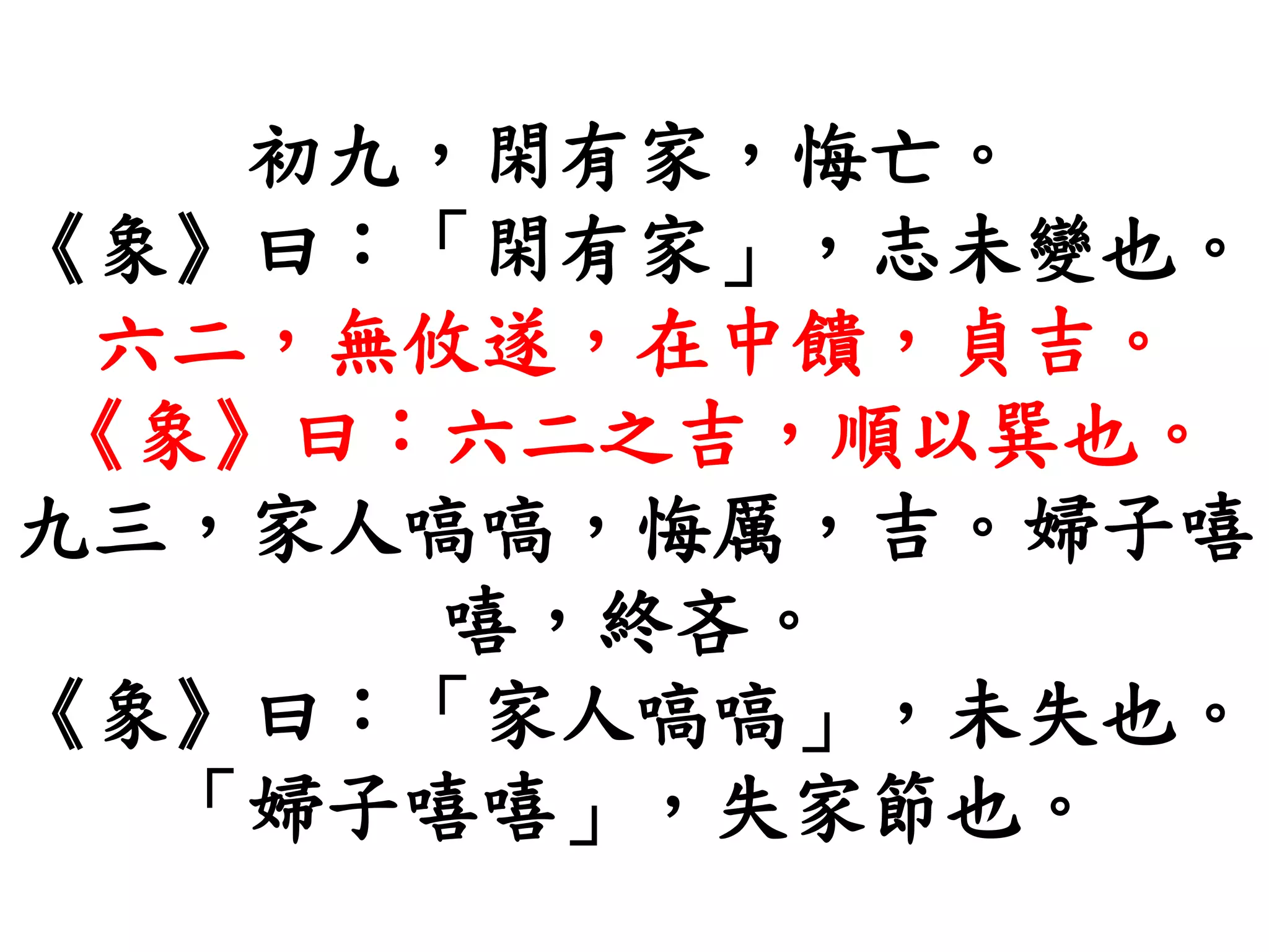 初九，閑有家，悔亡。
《象》曰：「閑有家」，志未變也。
六二，無攸遂，在中饋，貞吉。
《象》曰：六二之吉，順以巽也。
九三，家人嗃嗃，悔厲，吉。婦子嘻
嘻，終吝。
《象》曰：「家人嗃嗃」，未失也。
「婦子嘻嘻」，失家節也。
 